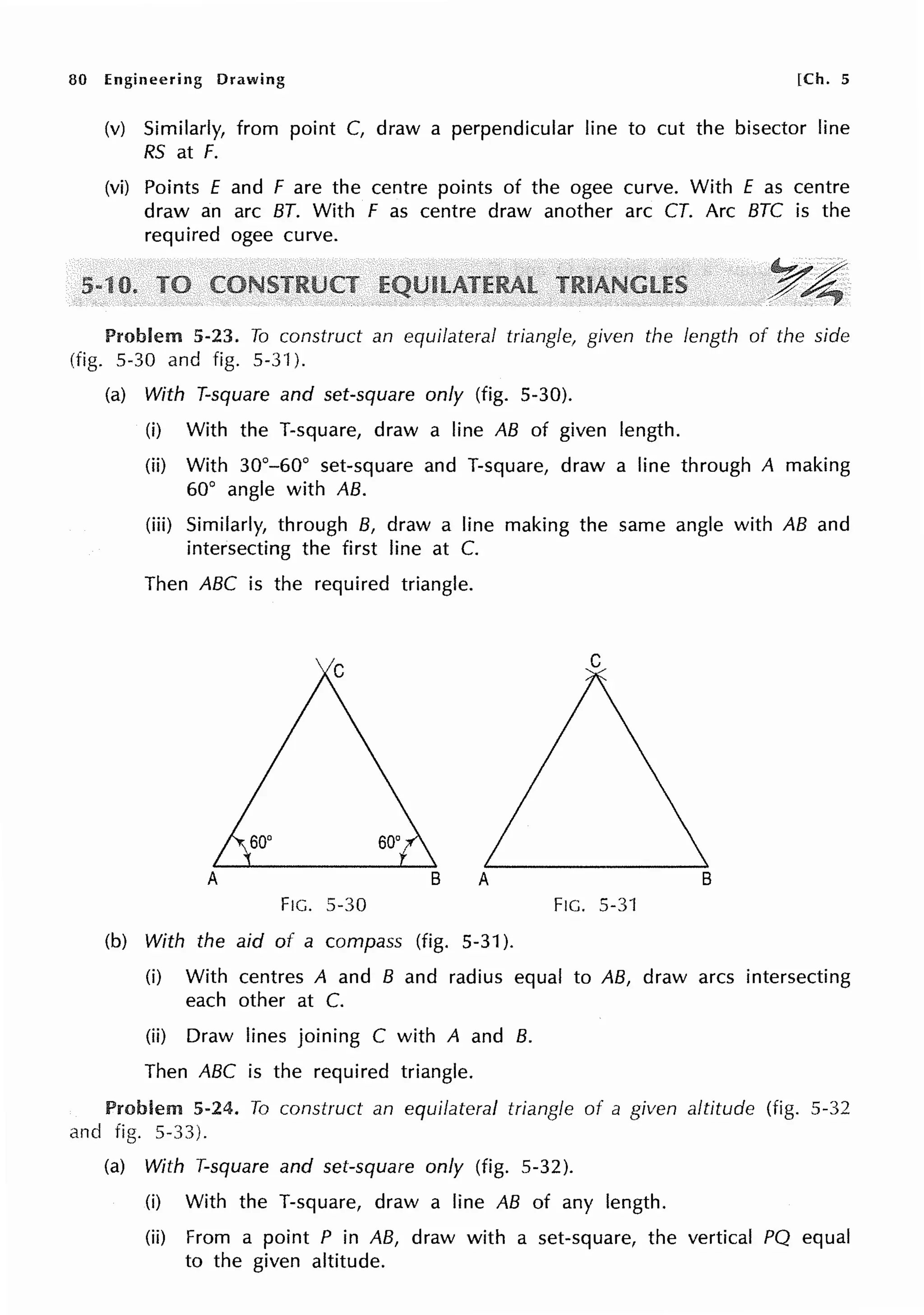 80 Engineering Drawing [Ch. 5
(v) Similarly, from point C, draw a perpendicular line to cut the bisector line
RS at F.
(vi) Points E and F are the centre points of the ogee curve. With £ as centre
draw an arc BT. With F as centre draw another arc CT. Arc BTC is the
required ogee curve.
Problem 5-23. To construct an equilateral triangle, given the length of the side
(fig. 5-30 and fig. 5-3·J).
(a) With T-square and set-square only (fig. 5-30).
(i) With the T-square, draw a line AB of given length.
(ii) With 30°-60° set-square and T-square, draw a line through A making
60° angle with AB.
(iii) Similarly, through B, draw a line making the same angle with AB and
intersecting the first line at C.
Then ABC is the required triangle.
FIG. 5-30 FIG. 5-31
(b) With the aid of a compass (fig. 5-31 ).
(i) With centres A and B and radius equal to AB, draw arcs intersecting
each other at C.
(ii) Draw lines joining C with A and B.
Then ABC is the required triangle.
Problem 5-24. To construct an equilateral triangle of a given altitude (fig. 5-32
and fig. 5-33).
(a) With T-square and set-square only (fig. 5-32).
(i) With the T-square, draw a line AB of any length.
(ii) From a point P in AB, draw with a set-square, the vertical PQ equal
to the given altitude.
 