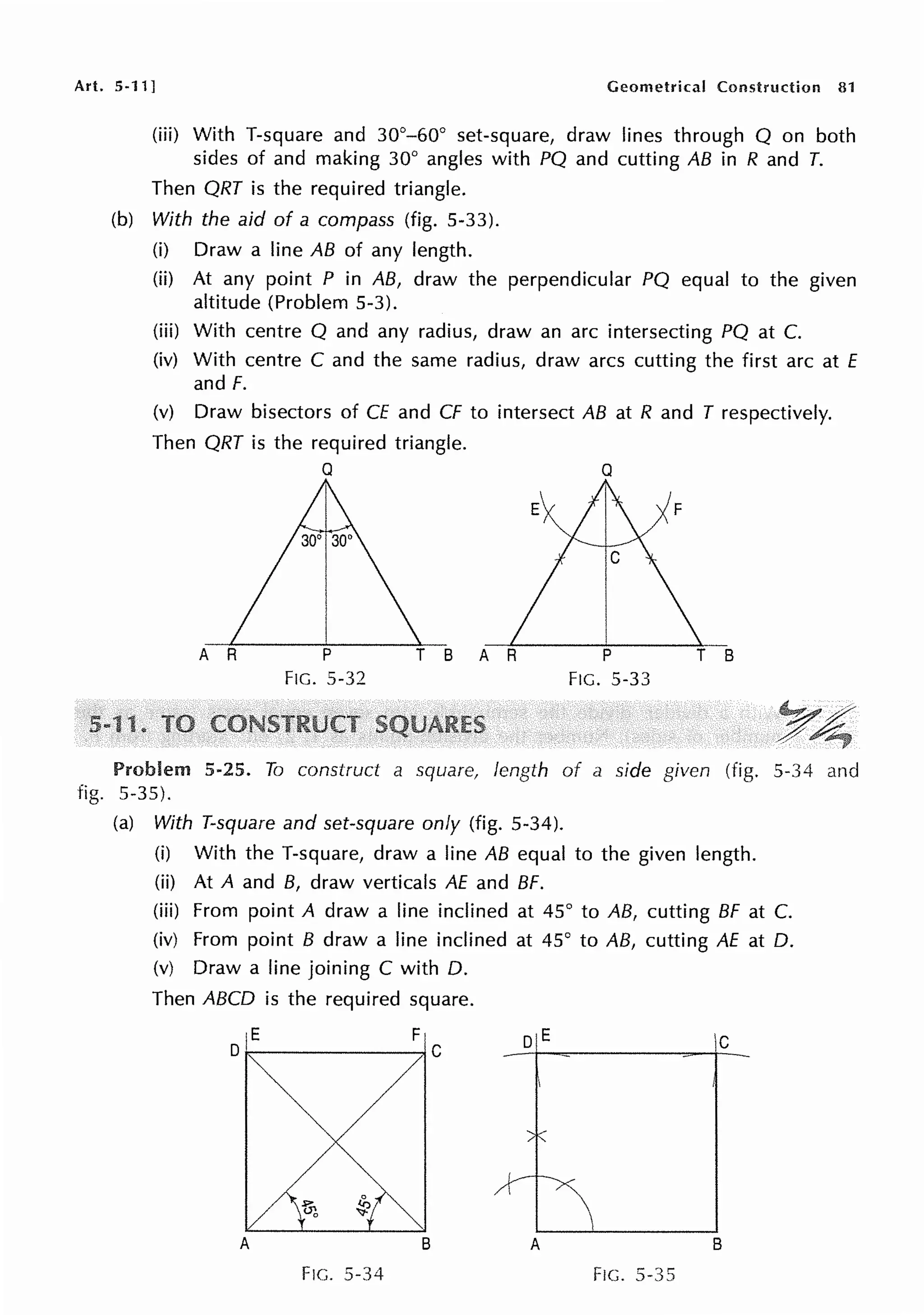 Art. 5-11] Geometrical Construction 81
(iii) With T-square and 30°-60° set-square, draw lines through Q on both
sides of and making 30° angles with PQ and cutting AB in R and T.
Then QRT is the required triangle.
(b) With the aid of a compass (fig. 5-33).
(i) Draw a line AB of any length.
(ii) At any point P in AB, draw the perpendicular PQ equal to the given
altitude (Problem 5-3).
(iii) With centre Q and any radius, draw an arc intersecting PQ at C.
(iv) With centre C and the same radius, draw arcs cutting the first arc at E
and F.
(v) Draw bisectors of CE and CF to intersect AB at R and T respectively.
Then QRT is the required triangle.
A R
Q
p
FIG. 5-32
Q
A R
FIG. 5-33
Problem 5-25. To construct a square, length of a side given (fig. 5-34 and
fig. 5-35).
(a) With T-square and set-square only (fig. 5-34).
(i) With the T-square, draw a line AB equal to the given length.
(ii) At A and B, draw verticals AE and BF.
(iii) From point A draw a line inclined at 45° to AB, cutting BF at C.
(iv) From point B draw a line inclined at 45° to AB, cutting AE at 0.
(v) Draw a line joining C with 0.
Then ABCO is the required square.
F
C
DE IC
A B A B
F1c. 5-34 Fie. 5-35
 