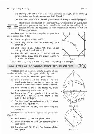 86 Engineering Drawing [Ch. 5
(iii) Starting with either F or C as centre and side as length, go on marking
the points on the circumference, A, B, D and E.
(iv) Join points A-B-C-0-E-F. You will get the required Hexagon (6 sided polygon).
This book is accompanied by a computer CD, which contains an audiovisual
animation presented for better visualization and understanding of the
subject. Readers are requested to refer Presentation module 11 for the
following problem.
Problem 5-29. To inscribe a regular octagon in a
given square (fig. 5-45).
(i) Draw the given square ABCD.
(ii) Draw diagonals AC and BO intersecting each
other at 0.
(iii) With centre A and radius AO, draw an arc
cutting AB at 2 and AD at 7.
(iv) Similarly, with centres B, C and D and the
same radius, draw arcs and obtain points 1,
3, 4 etc. as shown.
7
8
2
FIG. 5-45
Draw lines 2-3, 4-5, 6-7 and 8-1, thus completing the octagon.
Problem 5-30. To inscribe a regular polygon of any
number of sides, say 5, in a given circle (fig. 5-46).
(i) With centre 0, draw the given circle.
(ii) Draw a diameter AB and divide it into five
equal parts (same number of parts as the
number of sides) and number them as shown.
(iii) With centres A and B and radius AB, draw
arcs intersecting each other at P.
(iv) Draw a line P2 and produce it to meet the
circle at C. Then AC is the length of the
side of the pentagon.
(v) Starting from C, step-off on the circle, divisions
CD, DE etc., equal to AC.
(vi) Draw lines CO, DE etc., thus completing the
pentagon.
Problem 5-31. To inscribe a square in a given circle
(fig. 5-47).
(i) With centre 0, draw the given circle.
(ii) Draw diameters AB and CD perpendicular to
each other.
(iii) Draw lines AC, CB, BO and DA, thus completing
the square.
p
FIG. 5-46
C
D
FIG. 5-47
4
3
 