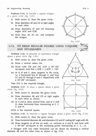 88 Engineering Drawing
Problem 5-35. To inscribe a regular octagon
in a given circle (fig. 5-51 ).
(i) With centre 0, draw the given circle.
(ii) Draw diameters AB and CO at right angles
to each other.
(iii) Draw diameters ff and CH bisecting
angles AOC and COB.
(iv) Draw lines AE, EC etc. and complete
the octagon.
Problem 5-36. To describe an equilateral triangle
about a given circle (fig. 5-52).
(i) With centre 0, draw the given circle.
(ii) Draw a vertical radius QA.
(iii) Draw radii OB and OC with a 30°-60°
set-square, such that LAOB = LAOC = 120°.
(iv) At A, B and C, draw tangents to the circle,
i.e. a horizontal line ff through A, and lines
C
D
FIG. 5-51
G
[Ch. 5
FG and GE through B and C respectively with E
a 30°-60° set-square. FIG. 5-52
Then EFG is the required triangle. E.------,,,..-c,.....,,::--_--,F
Problem 5-37. To draw a square about a given
circle (fig. 5-53).
(i) With centre 0, describe the given circle.
(ii) Draw diameters AB and CO at right angles
to each other as shown.
(iii) At A and B, draw vertical lines, and at C and
0, draw horizontal lines intersecting at E, F,
G and H.
EFGH is the required square.
0
A1------+-----1 B
H D G
FIG. 5-53
Problem 5-38. To describe a regular hexagon about a given circle (fig. 5-54).
(i) With centre 0, draw the given circle.
(ii) Draw horizontal diameter AB, and diameters CO and ff making 60° angle with AB.
(iii) Draw tangents at all the six ends, i.e. verticals at A and B, and lines with
a 30°-60° set-square at the remaining points intersecting at 1, 2,.....6.
A hexagon with two sides horizontal can be drawn by drawing a vertical
diameter AB and the other lines as shown in fig. 5-55.
 
