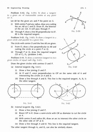 90 Engineering Drawing
Problem 5-42. (fig. 5-59): To draw a tangent
to a given arc of inaccessible centre at any point
on it.
Let AB be the given arc and P the point on it.
(i) With centre P and any radius, draw arcs cutting
the arc AB at C and D. Draw EF, the bisector
of the arc CD. It will pass through P.
(ii) Through P, draw a line RS perpendicular to ff.
RS is the required tangent.
Problem 5-43. (fig. 5-60): To draw a tangent to a
given circle and parallel to a given line.
The circle with centre O and the line AB are given.
(i) From 0, draw a line perpendicular to AB and
cutting the circle at a point P or Q. A
(ii) Through P or Q, draw the required tangent
CD or C1 D1 (problem 5-40).
Problem 5-44. To draw a common tangent to two
circles of equal radii (fig. 5-61 ).
Draw the given circles with centres O and P.
(a) External tangents (fig. 5-61):
(i) Draw a line joining O and P.
[Ch. 5
E
*
R
A
F B
FIG. 5-59
B
5-60
(ii) At O and P, erect perpendiculars to OP on the same side of it and
intersecting the circles at A and 8.
(iii) Draw a line through A and 8. This line is the required tangent. A1 81 is
the other tangent.
FIG. 5-61 FIG. 5-62
(b) Internal tangents (fig. 5-62):
(i) Draw a line joining O and P.
(ii) Bisect OP in R. Draw a semi-circle with OR as diameter to cut the circle
at A.
(iii) With centre R and radius RA, draw an arc to intersect the other circle on
the other side of OP at B.
(iv) Draw a line through A and 8. This line is the required tangent.
The other tangent through A1 and 81 can also be similarly drawn.
 