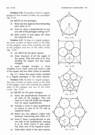 Art. 5-19]
Problem 5-56. To inscribe a circle in a regular
polygon of any number of sides, say a pentagon
(fig. 5-75).
Let ABCDE be the pentagon.
(i) Bisect any two angles by lines intersecting
each other at 0.
(ii) From 0, draw a perpendicular to any
one side of the pentagon cutting it at P.
(iii) With centre O and radius OP, draw
the required circle.
Problem 5-57. To draw in a regular polygon
the same number of equal circles as the sides
of the polygon, each circle touching one side
of the polygon and two of the other circles
(fig. 5-76).
(i) Let ABCD be the given square.
(ii) Draw bisectors of all the angles of
the square. They will meet at 0, thus
dividing the square into four equal
triangles.
In each triangle inscribe a circle
(Problem 5-54). Each circle will touch a side
of the square and two other circles as required.
Fig. 5-77 shows five equal circles inscribed
in a regular pentagon in the same manner.
Problem 5-58. To draw in a regular polygon,
the same number of equal circles as the sides
of the polygon, each circle touching two adjacent
sides of the polygon and two of the other
circles (fig. 5-78).
Let ABCDEF be the given hexagon.
(i) Draw the perpendicular bisectors of
all sides of the hexagon. They will
meet at O and will divide the hexagon
into six equal quadrilaterals.
(ii) Inscribe a circle in each quadrilateral
as shown in case of A1 02 and as
explained below.
(iii) Bisect any two adjacent angles with
bisectors intersecting each other at P.
(iv) From P, draw a perpendicular to any
one side of the quadrilateral, meeting
it at Q. With centre P and radius
PQ, draw one of the required circles.
(v) Draw other circles in the same manner.
E
E
F
Geometrical Construction 95
D
FIG. 5-75
FIG. 5-76
D
FIG. 5-77
FIG. 5-78
C
C
C
 