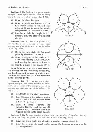 96 Engineering Drawing
'"'''""'"'"'"" 5-59. To draw in a given regular
hexagon, three equal circles, each touching
one side and two other circles (fig. 5-79).
(i) Draw the given hexagon.
(ii) Draw perpendicular bisectors of its
two alternate sides, to intersect each
other at O and to meet the middle
side produced on both sides at 1 and 2.
(iii) Inscribe a circle in triangle O 1 2.
Similarly, draw the other two required
circles.
Problem 5-60. To draw in a given circle,
any number of equal circles, say four, each
touching the given circle and tvvo of the other
circles (fig. 5-80).
(i) Divide the given circle into four equal
parts by diameters AB and CO.
(ii) Draw a tangent to the circle at 0.
Draw lines bisecting LAOD and L.BOD
and meeting the tangent at 1 and 2.
(iii) Inscribe a circle in the triangle O 1 2.
Draw the other circles in the same manner.
The centres for the remaining circles may
also be determined by drawing a circle with
centre O and radius OP to cut the diameters
at the required points.
Problem 5-61. To draw outside a given
regular polygon, the same number of equal
circles as the sides of the polygon, each circle
one side and two of the other circles
5-81 ).
(i) Let ABCOE be the given pentagon.
(ii) Draw bisectors of two adjacent angles,
say LA and LB, and produce them
outside the pentagon.
(iii) Draw a circle touching the
extended bisectors and the side AB
(Problem 5-55). Obtain the other four
required circles in the same manner.
[Ch. 5
Q 2
FIG. 5-79
C
D
FIG. 5-80
FIG. 5-81
Problem 5-62. To draw outside a given circle any number of equal circles, say
each touching the given circle and two other circles (fig. 5-82).
(i) Draw the given circle and describe a regular hexagon about it.
(ii) Draw the required six equal circles outside the hexagon as shown in the
previous problem.
 