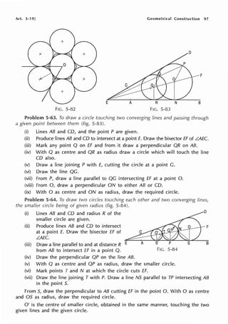 Art. 5-19] Geometrical Construction 97
F
E A A N B
FIG. 5-82 FIG. 5-83
Problem 5-63. To draw a circle touching two converging lines and passing through
a given point between them (fig. 5-83).
(i) Lines AB and CD, and the point P are given.
(ii) Produce lines AB and CD to intersect at a point E. Draw the bisector ff of LAEC.
(iii) Mark any point Q on ff and from it draw a perpendicular QR on AB.
(iv) With Q as centre and QR as radius draw a circle which will touch the line
CD also.
(v) Draw a line joining P with E, cutting the circle at a point C.
(vi) Draw the line QC.
(vii) From P, draw a line parallel to QC intersecting ff at a point 0.
(viii) From 0, draw a perpendicular ON to either AB or CD.
(ix) With O as centre and ON as radius, draw the required circle.
Problem 5-64. To draw two circles touching each other and two converging lines,
the smaller circle being of given radius (fig. 5-84).
(i) Lines AB and CD and radius R of the ~ D
smaller circle are given.
(ii) Produce lines AB and CD to intersect o F
at a point E. Draw the bisector ff of C O' Q'l'
L.AEC.
(iii) Draw a line parallel to and at distance R E A S' P S B
from AB to intersect ff in a point Q. FIG. 5-84
(iv) Draw the perpendicular QP on the line AB.
(v) With Q as centre and QP as radius, draw the smaller circle.
(vi) Mark points T and N at which the circle cuts ff.
(vii) Draw the line joining T with P. Draw a line NS parallel to TP intersecting AB
in the point S.
From S, draw the perpendicular to AB cutting ff in the point 0. With O as centre
and OS as radius, draw the required circle.
O' is the centre of smaller circle, obtained in the same manner, touching the two
given lines and the given circle.
 