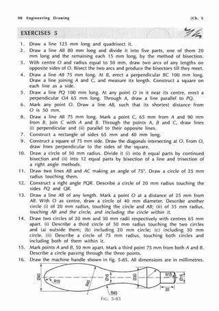 98 Engineering Drawing [Ch. 5
5
1. Draw a line 125 mm long and quadrisect it.
2. Draw a line AB 80 mm long and divide it into five parts, one of them 20
mm long and the remaining each 15 mm long, by the method of bisection.
3. With centre O and radius equal to 50 mm, draw two arcs of any lengths on
opposite sides of 0. Bisect the two arcs and produce the bisectors till they meet.
4. Draw a line AB 75 mm long. At B, erect a perpendicular BC 100 mm long.
Draw a line joining A and C, and measure its length. Construct a square on
each line as a side.
5. Draw a line PQ 100 mm long. At any point O in it near its centre, erect a
perpendicular OA 65 mm long. Through A, draw a line parallel to PQ.
6. Mark any point 0. Draw a line AB, such that its shortest distance from
0 is 50 mm.
8. Draw a line AB 75 mm long. Mark a point C, 65 mm from A and 90 mm
from B. Join C with A and B. Through the points A, B and C, draw lines
(i) perpendicular and (ii) parallel to their opposite lines.
7. Construct a rectangle of sides 65 mm and 40 mm long.
9. Construct a square of 75 mm side. Draw the diagonals intersecting at 0. From 0,
draw lines perpendicular to the sides of the square.
10. Draw a circle of 50 mm radius. Divide it (i) into 8 equal parts by continued
bisection and (ii) into 12 equal parts by bisection of a line and trisection of
a right angle methods.
11. Draw two lines AB and AC making an angle of 75°. Draw a circle of 25 mm
radius touching them.
12. Construct a right angle PQR. Describe a circle of 20 mm radius touching the
sides PQ and QR.
13. Draw a line AB of any length. Mark a point O at a distance of 25 mm from
AB. With O as centre, draw a circle of 40 mm diameter. Describe another
circle (i) of 20 mm radius, touching the circle and AB; (ii) of 35 mm radius,
touching AB and the circle, and including the circle within it.
14. Draw two circles of 20 mm and 30 mm radii respectively with centres 65 mm
apart. (i) Describe a third circle of 50 mm radius touching the two circles
and (a) outside them; (b) including 20 mm circle; (c) including 30 mm
circle. (ii) Describe a circle of 75 mm radius, touching both circles and
including both of them within it.
15. Mark points A and B, 50 mm apart. Mark a third point 75 mm from both A and B.
Describe a circle passing through the three points.
16. Draw the machine handle shown in fig. 5-85. All dimensions are in millimetres.
I
J
FIG. 5-85
 