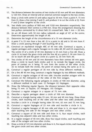 Exe. 5] Geometrical Construction 99
17. The distance between the centres of two circles of 65 mm and 90 mm diameters
is 120 mm. Draw an internal and an external common tangent to the two circles.
18. Draw a circle with centre O and radius equal to 30 mm. From a point P, 75 mm
from 0, draw a line joining P and 0, and produce it to cut the circle at Q. From
P and Q draw tangents to the circle.
19. Two shafts carry pulleys of 900 mm and 1350 mm diameters respectively. The
distance between their centres is 2 700 mm. Draw the arrangement showing the
two pulleys connected by (i) direct belt (ii) crossed belt. Take 1 mm = 20 mm.
20. An arc AB drawn with 50 mm radius subtends an angle of 45° at the centre.
Determine approximately the length of AB.
21. Determine the length of the circumference of a 75 mm diameter circle.
22. A point P is 25 mm from a line AB. Q is a point in AB and is 50 mm from P.
Draw a circle passing through P and touching AB at Q.
23. Construct an equilateral triangle ABC of 40 mm side. Construct a square, a
regular pentagon and a regular hexagon on its sides AB, BC and CA respectively.
24. The centre O of a circle of 30 mm diameter is 25 mm from a line AB. Draw a
circle (i) to touch the given circle and the line AB at a point P, 50 mm from O;
(ii) to touch AB and the given circle at a point Q, 20 mm from AB.
25. Two circles of 40 mm and 50 mm diameters have their centres 60 mm apart.
Draw a circle to touch both circles and (i) to include the bigger circle, the
point of contact on it being 75 mm from the centre of the other circle;
(ii) to include both the circles, the point of contact being the same as in (i).
26. Construct a regular pentagon of 30 mm side by three different methods.
27. On a line AB 40 mm long, construct a regular heptagon by two different methods.
28. Construct a regular octagon of 40 mm side. Inscribe another octagon with its
corners on the mid-points of the sides of the first octagon.
29. Construct the following regular polygons in circles of 100 mm diameter, using
a different method in each case: (i) Pentagon (ii) Heptagon.
30. Draw the following regular figures, the distance between their opposite sides
being 75 mm: (i) Square; (ii) Hexagon; (iii) Octagon.
31. Construct a regular octagon in a square of 75 mm side.
32. Describe a regular pentagon about a circle of 100 mm diameter.
33. Construct a triangle having sides 25 mm, 30 mm and 40 mm long. Draw three
circles, each touching one of the sides and the other two sides produced.
34. Inscribe a circle in a triangle having sides 50 mm, 65 mm and 75 mm long.
35. Construct a regular heptagon of 25 mm side and inscribe a circle in it.
36. Construct a regular hexagon of 40 mm side and draw in it, six equal circles,
each touching one side of the hexagon and two other circles.
37. Construct a square of 50 mm side and draw in it, four equal circles, each
touching two adjacent sides and two other circles.
38. In a regular octagon of 40 mm side, draw four equal circles, each touching one
side of the octagon and two other circles.
39. Draw a circle of 125 mm diameter and draw in it, five equal circles, each touching
the given circle and two other circles.
 
