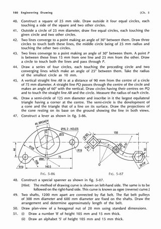 100 Engineering Drawing [Ch. 5
40. Construct a square of 25 mm side. Draw outside it four equal circles, each
touching a side of the square and two other circles.
41. Outside a circle of 25 mm diameter, draw five equal circles, each touching the
given circle and two other circles.
42. Two lines converge to a point making an angle of 30° between them. Draw three
circles to touch both these lines, the middle circle being of 25 mm radius and
touching the other two circles.
43. Two lines converge to a point making an angle of 30° between them. A point P
is between these lines 15 mm from one line and 25 mm from the other. Draw
a circle to touch both the lines and pass through P.
44. Draw a series of four circles, each touching the preceding circle and two
converging lines which make an angle of 25° between them. Take the radius
of the smallest circle as 10 mm.
45. A vertical straight line AB is at a distance of 90 mm from the centre of a circle
of 75 mm diameter. A straight line PQ passes through the centre of the circle and
makes an angle of 60° with the vertical. Draw circles having their centres on PQ
and to touch the straight line AB and the circle. Measure the radius of each circle.
46. Draw a semi-circle of 125 mm diameter and inscribe in it the largest equilateral
triangle having a corner at the centre. The semi-circle is the development of
a cone and the triangle that of a line on its surface. Draw the projections of
the cone resting on its base on the ground showing the line in both views.
47. Construct a lever as shown in fig. 5-86.
I
140.5
FIG. 5-86
48. Construct a special spanner as shown in fig. 5-87.
156
FIG. 5-87
[Hint: The method of drawing curve is shown on left-hand side. The same is to be
followed on the right-hand side. This curve is known as ogee (reverse) curve.]
49. Two shafts, 1200 mm apart are connected by flat belt. The flat belt pulleys
of 300 mm diameter and 600 mm diameter are fixed on the shafts. Draw the
arrangement and determine approximately length of the belt.
50. Draw plan-view of a hexagonal nut of 20 mm using standard dimensions.
51. (i) Draw a number '8' of height 105 mm and 15 mm thick.
(ii) Draw an alphabet 'S' of height 105 mm and 15 mm thick.
 