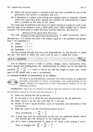 102 Engineering Drawing [Ch. 6
(ii) When the section plane is inclined to the axis and is parallel to one of the
generators, the section is a parabola [fig. 6-1 ].
(iii) A hyperbola is a plane curve having two separate parts or branches, formed
when two cones that point towards one another are intersected by a plane
that is parallel to the axes of the cones.
The conic may be defined as the locus of a point moving in a plane in such a way
that the ratio of its distances from a fixed point and a fixed straight line is always
constant. The fixed point is called the focus and the fixed line, the directrix.
distance of the point from the focus
The ratio distance of the point from the directrix is called eccentricity and is
denoted by e. It is always less than 1 for ellipse, equal to 1 for parabola and greater
than 1 for hyperbola i.e.
(i) ellipse e < 1
(ii) parabola : e = 1
(iii) hyperbola : e > 1.
The line passing through the focus and perpendicular to the directrix is called
the axis. The point at which the conic cuts its axis is called the vertex.
~ /
c~~
Use of elliptical curves is made in arches, bridges, dams, monuments, man-
holes, glands and stuffing-boxes etc. Mathematically an ellipse can be described by
x2 y2
equation aZ + b2 = 1. Here 'a' and 'b' are half the length of major and minor
axes of the ellipse and x and y co-ordinates.
(1) General method of construction of an ellipse:
This book is accompanied by a computer CD, which contains an audiovisual
animation presented for better visualization and understanding of the
"!il"'"""-·--'"'- subject. Readers are requested to refer Presentation module 12 for the
following problem.
Problem 6-1. (fig. 6-2): To construct an ellipse when the distance of the focus from
the directrix is equal to 50 mm and eccentricity is ~ ·
3
(i) Draw any vertical line AB as directrix.
(ii) At any point C on it, draw the axis perpendicular to the AB (directrix).
· (iii) Mark a focus F on the axis such that Cf = 50 mm.
(iv) Divide Cf into 5 equal divisions (sum of numerator and denometer of the
eccentricity.).
(v) Mark the vertex V on the third division-point from C.
Th
. . VF 2
us, eccentricity, e = VC
3
(vi) A scale may now be constructed on the axis (as explained below), which
will directly give the distances in the required ratio.
(vii) At V, draw a perpendicular VE equal to VF. Draw a line joining C and E.
h
. . I C VE VF 2
T us, in tnang e VE, VC VC = 3
 