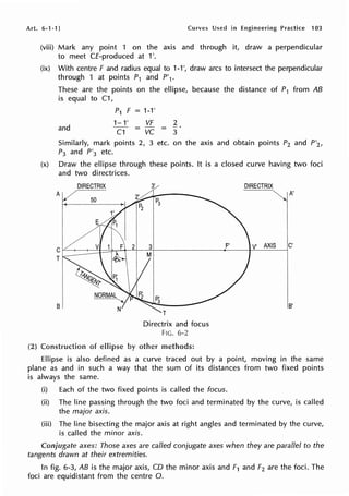 Art. 6-1-1) Curves Used in Engineering Practice 103
(2)
(viii) Mark any point 1 on the axis and through it, draw a perpendicular
to meet CE-produced at 1'.
(ix) With centre F and radius equal to 1-1 ', draw arcs to intersect the perpendicular
through 1 at points P1 and P'1.
These are the points on the ellipse, because the distance of P1 from AB
is equal to C1,
and
P1 F = 1-1'
1-1'
C1
VF 2
- vc = 3
Similarly, mark points 2, 3 etc. on the axis and obtain points P2 and P'2 ,
P3 and P'3 etc.
(x) Draw the ellipse through these points. It is a closed curve having two foci
and two directrices.
DIRECTRIX
T
B
of ellipse
3'
T
Directrix and focus
FIG. 6-2
other methods:
F'
DIRECTRIX
~ A '
V' AXIS C'
B'
Ellipse is also defined as a curve traced out by a point, moving in the same
plane as and in such a way that the sum of its distances from two fixed points
is always the same.
(i) Each of the two fixed points is called the focus.
(ii) The line passing through the two foci and terminated by the curve, is called
the major axis.
(iii) The line bisecting the major axis at right angles and terminated by the curve,
is called the minor axis.
Conjugate axes: Those axes are called conjugate axes when they are parallel to the
tangents drawn at their extremities.
In fig. 6-3, AB is the major axis, CD the minor axis and F1 and F2 are the foci. The
foci are equidistant from the centre 0.
 