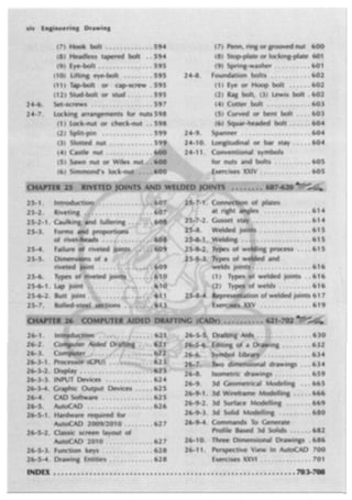 xiv Engineering Drawing
(7)Hook l::>olt .•••••..•.••. 594
(8}..Headless tapered bolt •. 59.4
·(9) Eye~bolt ........•...... 595
(1 O}. lifting eye-bolt •.•...•. 595
(11) Tap·bolt or cap-screw . 595
(12) Stud-bolt or stud ....•.• 595
Set"screws •....•..•••.....• 597
locki~g arrangements for nuts 598
(1} tock:nut or ched,-nut •. 598
(2) Split-pin .....•.•...... 599
(3) Slotted l'!Ut •••••••••••• 59.9
(4) Cast.le nut .. ; ......... .
(5) Sawn nut or Wiles nu
(6} Simmond's lock-
26-3.:t.•. Proces
Display •.
INPUT Devices •.••....• ~ ••. 62 4
......-v-·"T, Graphic Output Devices· ...•• 625
CAO Software . , ...•.•... ; .• 625
AutoCAD .•••.....•••...•••. 62 6
. Hardware required for
AutoCAD 2009/2010.; ••..... 62 7
.Classic sctee:n layout of
AutoCAD 2010, ..... ~ ... ,.. 627
26'."5-3. function.. keys ..•.•..•.••... 628
..:.o•,a-·... Drawing Entities , ........•.. 628
(7) Penn, ring or grooved nut 60.0
(8) Stop-plate or locking-plate .601
(9) Spring~washer . : ........ 601
24-8. Foundation bo.lts .•......•.. 602
(1) Eye or Hoop bolt ••.... 602
(2) Rag bolt, (3) lewis bolt , 602
(4) Cotter bolt ....•......• 603
(5) Curved or bent .bolt .... 603
{6} Squar-headed bolt . . . .. 604
24-9. Spanner . . . . • . . . . . . . . • . . • . 604
24-10. Longitudinal or bar stay •...• 604
Conventional symbols
for nuts and bolts .......... 605
.Ex:erclses XXIV ••.••••..••••• 605
...... 614
... 614
""'"'·' ..... 615
.. ; ............ 615
ing process •... 615
d and
............... 616
drawings ..• 634
Isometric drawings ... , •..•. 65.9
26;.9, 3d .Geometrical Modeling .•. 665
26-971. 3d Wireframe Modelling ; , , •. 666
26-9-2. 3d Surface Modelling .•.•... 669
26,-9-3. 3d Solid Modelling ....••...•• 680
26..:.9.4, Commands To Generate.
Profile Based 3d Solids •. , ••• 682
26-10. Three Dimensional Drawings . 686
26-11. Perspective View In AutoCAD 700
Exercises XXVI •• • •••..••.• 701
 