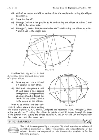Art. 6-1-2) Curves Used in Engineering Practice 109
(iii) With O as centre and OR as radius, draw the semi-circle cutting the ellipse
at a point E.
(iv) Draw the line RE.
(v) Through O draw a line parallel to RE and cutting the ellipse at points C and
D. CD is the minor axis.
(vi) Through 0, draw a line perpendicular to CD and cutting the ellipse at points
A and 8. AB is the major axis.
Problem 6-7. (fig. 6-13): To find
the centre, major axis and minor axis
of a given elfipse.
(i) Draw any two chords 1-2 and
3-4 parallel to each other.
(ii) Find their mid-points P and
Q, and draw a line passing
through them, cutting the ellipse
at points R and 5. Bisect the
line RS in the point O which
is the centre of the ellipse.
FIG. 6-12
With O as centre and any con- FIG. 6-13
venient radius, draw a circle cutting
the ellipse in points E, F, G and H. Complete the rectangle EFGH. Through 0, draw
a line parallel to ff cutting the ellipse in points A and 8. Again through 0, draw
a line parallel to FG cutting the ellipse at points C and D. AB and CD are respectively
the major axis and the minor axis.
This book is accompanied by a computer CD, which contains an audiovisual
animation presented for better visualization and understanding of the
subject. Readers are requested to refer Presentation module 14 for the
following problem.
 