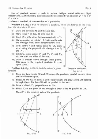 11 O Engineering Drawing [Ch. 6
Use of parabolic curves is made in arches, bridges, sound reflectors, light
reflectors etc. Mathematically a parabola can be described by an equation y2 =4 ax or
x2 = 4a y.
(1) General method of construction of a parabola:
Problem 6-8. (fig. 6-14): To construct a parabola, when the distance of the Focus
from the directrix is 50 mm. A
(i) Draw the directrix AB and the axis CD.
(ii) Mark focus Fon CD, 50 mm from C.
(iii) Bisect CF in V the vertex (because eccentricity = 1).
(iv) Mark a number of points 1, 2, 3 etc. on the axis
and through them, draw perpendiculars to it.
N
M
(v) With centre F and radius equal to C1, draw C 1---+-~t---i---+'i'-='-'r---1--
0
arcs cutting the perpendicular through 1 at P1
and P'1 .
(vi) Similarly, locate points P2 and P'2, P3 and P'3
etc. on both the sides of the axis.
(vii) Draw a smooth curve through these points.
This curve is the required parabola. It is an
open curve.
T
B
Problem 6-9. (fig. 6-15): To find the axis of a given Directrix and focus
parabola. FIG. 6--14
(i) Draw any two chords AB and CD across the parabola, parallel to each other
and any distance apart.
(ii) Bisect AB and CD in points E and F respectively and draw a line CH passing
through them. The line CH will be parallel to the axis.
(iii) Draw a chord PQ, perpendicular to CH.
(iv) Bisect PQ in the point O and through it draw a line XY parallel to CH.
Then XY is the required axis of the parabola.
D Q
C
H
0
FIG. 6-15
p D
FIG. 6--16
 
