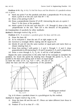 Art. 6-1-2] Curves Used in Engineering Practice 111
Problem 6-10. (fig. 6-"l 6): To find the focus and the directrix of a parabola whose
axis is given.
(i) Mark any point P on the parabola and draw a perpendicular PA to the axis.
Mark a point B on the axis such that BV = VA.
(ii) Draw a line joining B with P.
(iii) Draw a perpendicular bisector ff of BP, intersecting the axis at a point F.
Then F is the focus of the parabola.
(iv) Mark a point O on the axis such that OV = VF. Through 0, draw a line CO
perpendicular to the axis. Then CO is the directrix of the parabola.
(2) Construction of other methods:
Method I: Rectangle method (fig. 6-17).
Problem 6-11. To construct a parabola given the base and the axis.
(i) Draw the base AB.
(ii) At its mid-point E, draw the axis ff at right angles to AB.
(iii) Construct a rectangle ABCD, making side BC equal to ff.
(iv) Divide AE and AD into the same number of equal parts and name them as
shown (starting from A).
(v) Draw lines joining F with points 1, 2 and 3. Through 1', 2' and 3', draw
perpendiculars to AB intersecting F1, F2 and F3 at points P1, P2 and P3 respectively.
(vi) Draw a curve through A, P1, P2 etc. It will be a half parabola.
Repeat the same construction in the other half of the rectangle to complete the
parabola. Or, locate the points by drawing lines through the points P1, P2 etc.
parallel to the base and making each of them of equal length c
on both the sides of ff, e.g. P10 = OP'1. AB and EF are
called the base and the axis respectively of the parabola.
3
2
D F
A 1' 2' 3' E
Rectangle method
FIG. 6-17
C
B
Parallelogram method
FIG. 6-18
Fig. 6-18 shows a parabola drawn in a parallelogram by this method.
Method II: Tangent method (fig. 6-19).
(i) Draw the base AB and the axis ff. (These are taken different from those in
method I.)
(ii) Produce ff to O so that EF = FO.
 