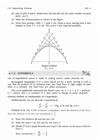 112 Engineering Drawing [Ch. 6
(iii) Join O with A and 8. Divide lines OA and OB into the same number of equal
parts, say 8.
(iv) Mark the division-points as shown in the figure.
(v) Draw lines joining 1 with 1', 2 with 2' etc. Draw a curve starting from A and
tangent to lines 1-1 ', 2-2' etc. This curve is the required parabola.
A
0
E
Tangent method
FIG. 6-19
B
y~
.. ~
Use of hyperbolical curves is made in cooling towers, water channels etc.
Rectangular hyperbola: It is a curve traced out by a point moving in such a
way that the product of its distances from two fixed lines at right angles to each
other is a constant. The fixed lines are called asymptotes.
This curve graphically represents the Boyle's Law, viz. P x V = a, P = pressure,
V = volume and a is constant. It is also useful in design of water channels.
General method of construction of a hyperbola:
Mathematically, we can describe a hyperbola by
x2
a2
2
- ~
2
= 1. (Fig. 6-20 and fig. 6-21.)
Problem 6-12. (fig. 6-20): Construct a hyperbola,
from the directrix is 65 mm and eccentricity is f
(i) Draw the directrix AB and the axis CD.
when the distance of the focus
(ii) Mark the focus F on CD and 65 mm from C.
(iii) Divide CF into 5 equal divisions and mark V the vertex, on the second division
from C.
Thus, eccentricity =
VF
vc
3
2
 