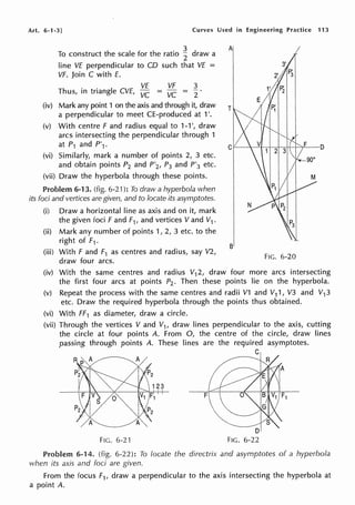 Art. 6-1-3] Curves Used in Engineering Practice 113
To construct the scale for the ratio ~ draw a
line VE perpendicular to CD such that VE =
VF. Join C with E.
Thus, in triangle CVE, :~ =
VF
vc
3
2
(iv) Mark any point 1 on the axis and through it, draw
a perpendicular to meet CE-produced at 1'.
(v) With centre F and radius equal to 1-1 ', draw
arcs intersecting the perpendicular through 1
at P1 and P'1·
(vi) Similarly, mark a number of points 2, 3 etc.
and obtain points P2 and P'2, P3 and P'3 etc.
(vii) Draw the hyperbola through these points.
Problem 6-13. (fig. 6-21 ): To draw a hyperbola when
its foci and vertices are given, and to locate its asymptotes.
(i) Draw a horizontal line as axis and on it, mark
the given foci F and F1, and vertices V and V1 .
(ii) Mark any number of points 1, 2, 3 etc. to the
right of F1 .
(iii) With F and F1 as centres and radius, say V2,
draw four arcs.
Al
FIG. 6-20
(iv) With the same centres and radius V12, draw four more arcs intersecting
the first four arcs at points P2• Then these points lie on the hyperbola.
(v) Repeat the process with the same centres and radii V1 and V11, V3 and V13
etc. Draw the required hyperbola through the points thus obtained.
(vi) With FF1 as diameter, draw a circle.
(vii) Through the vertices V and V1, draw lines perpendicular to the axis, cutting
the circle at four points A. From 0, the centre of the circle, draw lines
passing through points A. These lines are the required asymptotes.
C
F
FIG. 6-2·1
Problem 6-14. (fig. 6-22): To locate the directrix and asymptotes of a hyperbola
when its axis and foci are given.
From the focus F1, draw a perpendicular to the axis intersecting the hyperbola at
a point A.
 