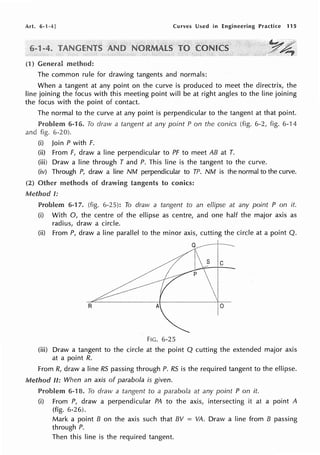 Art. 6-1-4 J Curves Used in Engineering Practice 115
method:
The common rule for drawing tangents and normals:
When a tangent at any point on the curve is produced to meet the directrix, the
line joining the focus with this meeting point will be at right angles to the line joining
the focus with the point of contact.
The normal to the curve at any point is perpendicular to the tangent at that point.
6-16. To draw a tangent at any point Pon the conics (fig. 6-2, fig. 6-14
and fig. 6-20).
(i) Join P with F.
(ii) From F, draw a line perpendicular to PF to meet AB at T.
(iii) Draw a line through T and P. This line is the tangent to the curve.
(iv) Through P, draw a line NM perpendicular to TP. NM is the normal to the curve.
(2) Other methods of drawing tangents to conics:
I:
6-17. (fig. 6-25): To draw a tangent to an ellipse at any point P on it.
(i) With 0, the centre of the ellipse as centre, and one half the major axis as
radius, draw a circle.
(ii) From P, draw a line parallel to the minor axis, cutting the circle at a point Q.
~1~
I
R A
FIG. 6-25
(iii) Draw a tangent to the circle at the point Q cutting the extended major axis
at a point R.
From R, draw a line RS passing through P. RS is the required tangent to the ellipse.
Method II: When an axis of parabola is given.
Problem 6-18. To draw a tangent to a parabola at any point P on it.
(i) From P, draw a perpendicular PA to the axis, intersecting it at a point A
(fig. 6-26).
Mark a point B on the axis such that BV = VA. Draw a line from B passing
through P.
Then this line is the required tangent.
 