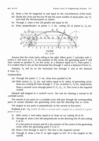 Art. 6-2·1J Curves Used in Engineering Practice 117
(ii) Draw a line PA tangential to and equal to the circumference of the circle.
(iii) Divide the circle and the line PA into the same number of equal parts, say 12,
and mark the division-points as shown.
(iv) Through C, draw a line CB parallel and equal to PA.
(v) Draw perpendiculars at points 1, 2 etc. cutting CB at points C1, C2 etc.
6'
B
2 3 4 5 6 7 0 8 9 10 11 A
Cycloid
FIG. 6-29
Assume that the circle starts rolling to the right. When point 1' coincides with 1,
centre C will move to C1• In this position of the circle, the generating point P will
have moved to position P1 on the circle, at a distance equal to P'1 from point 1.
It is evident that P1 lies on the horizontal line through 1' and at a distance R from C1 .
Similarly, P2 will lie on the horizontal line through 2' and at the distance
R from C2•
Construction:
(vi) Through the points 1', 2' etc. draw lines parallel to PA.
(vii) With centres C1, C2 etc. and radius equal to R, radius of generating circle,
draw arcs cutting the lines through 1', 2' etc. at points P1, P2 etc. respectively.
Draw a smooth curve through points P, P1, P2 ••••A. This curve is the required
cycloid.
Normal and tangent to a cycloid c1.m1e: The rule for drawing a normal to all
cycloidal curves:
The normal at any point on a cycloidal curve will pass through the corresponding
point of contact between the generating circle and the directing line or circle.
The tangent at any point is perpendicular to the normal at that point.
Problem 6-21. (fig. 6-29): To draw a normal and a to a at a given
point N on it.
(i) With centre N and radius equal to R, draw an arc cutting CB at M.
(ii) Through M, draw a line MO perpendicular to the directing line PA and cutting
it at 0.
0 is the point of contact and M is the position of the centre of the generating
circle, when the generating point P is at N.
(iii) Draw a line through N and 0. This line is the required normal.
(iv) Through N, draw a line ST at right angles to NO. ST is the tangent to the
cycloid.
 