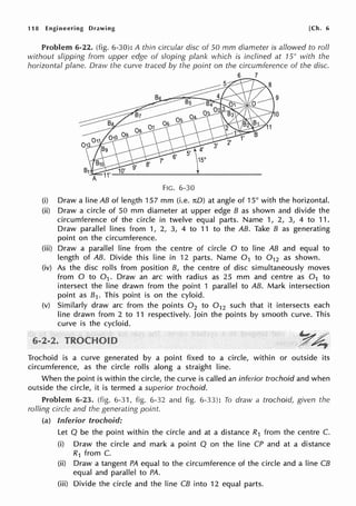 118 Engineering Drawing [Ch. 6
Problem 6-22. (fig. 6-30): A thin circular disc of 50 mm diameter is allowed to roll
without slipping from upper edge of sloping plank which is inclined at 15° with the
horizontal plane. Draw the curve traced by the point on the circumference of the disc.
6 7
9
FIG. 6-30
(i) Draw a line AB of length 157 mm (i.e. nO) at angle of 15° with the horizontal.
(ii) Draw a circle of 50 mm diameter at upper edge B as shown and divide the
circumference of the circle in twelve equal parts. Name 1, 2, 3, 4 to 11.
Draw parallel lines from 1, 2, 3, 4 to 11 to the AB. Take B as generating
point on the circumference.
(iii) Draw a parallel line from the centre of circle O to line AB and equal to
length of AB. Divide this line in 12 parts. Name 0 1 to 0 12 as shown.
(iv) As the disc rolls from position B, the centre of disc simultaneously moves
from O to 0 1 . Draw an arc with radius as 25 mm and centre as 0 1 to
intersect the line drawn from the point 1 parallel to AB. Mark intersection
point as 81. This point is on the cyloid.
(v) Similarly draw arc from the points 0 2 to 0 12 such that it intersects each
line drawn from 2 to 11 respectively. Join the points by smooth curve. This
curve is the cycloid.
Trochoid is a curve generated by a point fixed to a circle, within or outside its
circumference, as the circle rolls along a straight line.
When the point is within the circle, the curve is called an inferior trochoid and when
outside the circle, it is termed a superior trochoid.
Problem 6-23. (fig. 6-31, fig. 6-32 and fig. 6-33): To draw a trochoid, given the
rolling circle and the generating point
(a) Inferior trochoid:
Let Q be the point within the circle and at a distance R1 from the centre C.
(i) Draw the circle and mark a point Q on the line CP and at a distance
R1 from C.
(ii) Draw a tangent PA equal to the circumference of the circle and a line CB
equal and parallel to PA.
(iii) Divide the circle and the line CB into 12 equal parts.
 