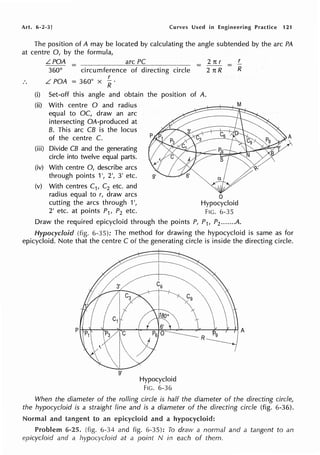 Art. 6-2-3] Curves Used in Engineering Practice 121
The position of A may be located by calculating the angle subtended by the arc PA
at centre 0, by the formula,
LPOA
360° circumference of directing circle
r
L POA = 360° X R.
=
(i) Set-off this angle and obtain the position of A.
(ii) With centre O and radius
equal to OC, draw an arc
intersecting QA-produced at
B. This arc CB is the locus
of the centre C.
(iii) Divide CB and the generating
circle into twelve equal parts.
(iv) With centre 0, describe arcs
through points 1 2', 3' etc.
(v) With centres C1, C2 etc. and
2 TC r
2 TC R
radius equal to r, draw arcs o
r
= R
M
cutting the arcs through 1', Hypocycloid
2' etc. at points P1, P2 etc. FIG. 6-35
Draw the required epicycloid through the points P, P1, P2 •..••• .A.
Hypocycloid (fig. 6-35): The method for drawing the hypocycloid is same as for
epicycloid. Note that the centre C of the generating circle is inside the directing circle.
9'
Hypocycloid
FIG. 6-36
When the diameter of the rolling circle is half the diameter of the directing circle,
the hypocycloid is a straight line and is a diameter of the directing circle (fig. 6-36).
Normal and tangent to an epicycloid and a hypocydoid:
Problem 6-25. (fig. 6-34 and fig. 6-35): To draw a normal and a tangent to an
epicycloid and a hypocycloid at a point N in each of them.
 