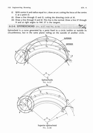 122 Engineering Drawing [Ch. 6
(i) With centre N and radius equal tor, draw an arc cutting the locus of the centre
Cat a point D.
(ii) Draw a line through O and D, cutting the directing circle at M.
(iii) Draw a line through N and M. This line is the normal. Draw a line ST through
N and at right angles to NM. ST is the tangent.
FIG.
Epitrochoid is a curve generated by a point fixed to a circle (within or outside its
circumference, but in the same plane) rolling on the outside of another circle.
Ss
a
0
Epitrochoids
FIG. 6-37
S5
0
Superior epitrochoid
FIG. 6-38
SUPERIOR
B
 