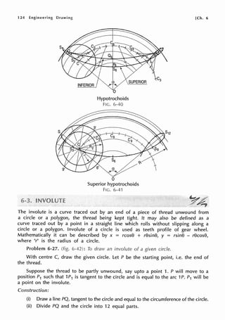 124 Engineering Drawing
Hypotrochoids
FIG. 6-40
0
Superior hypotrochoids
FIG. 6-41
[Ch. 6
The involute is a curve traced out by an end of a piece of thread unwound from
a circle or a polygon, the thread being kept tight. It may also be defined as a
curve traced out by a point in a straight line which rolls without slipping along a
circle or a polygon. Involute of a circle is used as teeth profile of gear wheel.
Mathematically it can be described by x = rcos8 + r8sin8, y = rsin8 - r8cos8,
where "r" is the radius of a circle.
Problem 6-27. (fig. 6-42): To draw an involute of a given circle.
With centre C, draw the given circle. Let P be the starting point, i.e. the end of
the thread.
Suppose the thread to be partly unwound, say upto a point 1. P will move to a
position P1 such that 1P1 is tangent to the circle and is equal to the arc 1P. P1 will be
a point on the involute.
Construction:
(i) Draw a line PQ, tangent to the circle and equal to the circumference of the circle.
(ii) Divide PQ and the circle into 12 equal parts.
 