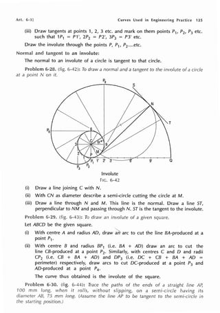 Art. 6·3] Curves Used in Engineering Practice 125
(iii) Draw tangents at points 1, 2, 3 etc. and mark on them points P1, P2, P3 etc.
such that 1P1 = P1', 2P2 = P2', 3P3 = P3' etc.
Draw the involute through the points P, P1, P2•...etc.
Normal and to an involute:
The normal to an involute of a circle is tangent to that circle.
6-28. (fig. 6-42): To draw a normal and a tangent to the involute of a circle
at a point N on it.
Involute
FIG. 6-42
(i) Draw a line joining C with N.
(ii) With CN as diameter describe a semi-circle cutting the circle at M.
(iii) Draw a line through N and M. This line is the normal. Draw a line ST,
perpendicular to NM and passing through N. ST is the tangent to the involute.
6-29. (fig. 6-43): To draw an involute of a given square.
let ABCD be the given square.
(i) With centre A and radius AD, draw·~~ arc to cut the line BA-produced at a
point P1.
(ii) With centre B and radius BP1 (i.e. BA + AD) draw an arc to cut the
line CB-produced at a point P2. Similarly, with centres C and D and radii
CP2 (i.e. CB + BA + AD) and DP3 (i.e. DC + CB + BA + AD =
perimeter) respectively, draw arcs to cut DC-produced at a point P3 and
AD-produced at a point P4 .
The curve thus obtained is the involute of the square.
6-30. (fig. 6-44): Trace the paths of the ends of a straight line Af
100 mm long, when it rolls, without slipping, on a semi-circle having its
diameter AB, 75 mm long. (Assume the line AP to be tangent to the semi-circle in
starting position.)
 