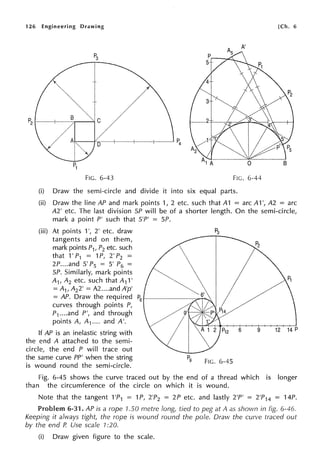 126 Engineering Drawing (Ch. 6
A'
P3
I
t
t/
P2
B
I/
Al P4
D---1
I
I
P1
FIG. 6-43 FIG. 6-44
(i) Draw the semi-circle and divide it into six equal parts.
(ii) Draw the line AP and mark points 1, 2 etc. such that A1 = arc A1 ', A2 = arc
A2' etc. The last division SP will be of a shorter length. On the semi-circle,
mark a point P' such that S'P' = SP.
(iii) At points 1', 2' etc. draw
tangents and on them,
mark points P1, P2 etc. such
that 1' P1 = 1P, 2' P2 =
2P....and 5' P5 = 5' P6 =
SP. Similarly, mark points
A1, A2 etc. such that A11'
= A1, A22' = A2 ....and A'p'
= AP. Draw the required P
6 --------;;.-r--.
curves through points P,
P1...•and P', and through
points A, A1.... and A'.
If AP is an inelastic string with
the end A attached to the semi-
circle, the end P will trace out
the same curve PP' when the string
is wound round the semi-circle.
FIG. 6-45
6 9 12 14 P
Fig. 6-45 shows the curve traced out by the end of a thread which is longer
than the circumference of the circle on which it is wound.
Note that the tangent 1'P1 = 1P, 2'P2 = 2P etc. and lastly 2'P' = 2'P14 = 14P.
Problem 6-31. AP is a rope 1.50 metre long, tied to peg at A as shown in fig. 6-46.
Keeping it always tight, the rope is wound round the pole. Draw the curve traced out
by the end P. Use scale 1:20.
(i) Draw given figure to the scale.
 