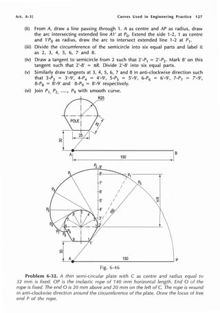 Art. 6-3] Curves Used in Engineering Practice 127
(ii) From A, draw a line passing through 1. A as centre and AP as radius, draw
the arc intersecting extended line A1' at P0. Extend the side 1-2, 1 as centre
and 1'Po as radius, draw the arc to intersect extended line 1-2 at P1.
(iii) Divide the circumference of the semicircle into six equal parts and label it
as 2, 3, 4, 5, 6, 7 and 8.
(iv) Draw a tangent to semicircle from 2 such that 2'-P1 = 2'-P2. Mark 8' on this
tangent such that 2'-8' = nR. Divide 2'-8' into six equal parts.
(v) Similarly draw tangents at 3, 4, 5, 6, 7 and 8 in anti-clockwise direction such
that 3-P3 = 3'-9', 4-P4 = 4'-9', 5-P5 = 5'-9', 6-P6 = 6'-9', 7-P7 = 7'-9',
8-P8 = 8'-9' and 8-P9 = 8'-9' respectively.
(vi) Join P1, P2, ....•, P9 with smooth curve.
A B
150
P2,9•
8'
t
7' Po
6'
5'
a::
to!
P5
I
_________
15_0_________, p
Fig. 6-46
Problem 6-32. A thin semi-circular plate with C as centre and radius equal to
32 mm is fixed. OP is the inelastic rope of 140 mm horizontal length. End O of the
rope is fixed. The end O is 20 mm above and 20 mm on the left of C. The rope is wound
in anti-clockwise direction around the circumference of the plate. Draw the locus of free
end P of the rope.
 