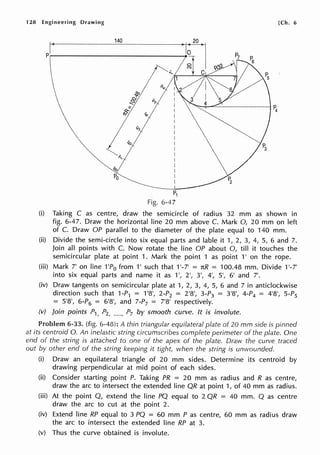 128 Engineering Drawing
140
I~
P.--------------------ll
P1
Fig. 6-47
[Ch. 6
(i) Taking C as centre, draw the semicircle of radius 32 mm as shown in
fig. 6-47. Draw the horizontal line 20 mm above C. Mark 0, 20 mm on left
of C. Draw OP parallel to the diameter of the plate equal to 140 mm.
(ii) Divide the semi-circle into six equal parts and !able it 1, 2, 3, 4, 5, 6 and 7.
Join all points with C. Now rotate the line OP about 0, till it touches the
semicircular plate at point 1. Mark the point 1 as point 1' on the rope.
(iii) Mark 7' on line 1'P0 from 1' such that 1'-7' = nR = 100.48 mm. Divide 1'-7'
into six equal parts and name it as 1', 2', 3', 4', 5', 6' and 7'.
(iv) Draw tangents on semicircular plate at 1, 2, 3, 4, 5, 6 and 7 in anticlockwise
direction such that 1-P1 = 1'8', 2-P2 = 2'8', 3-P3 = 3'8', 4-P4 = 4'8', 5-P5
= 5'8', 6-P6 = 61
81
, and 7-P7 = 7'8' respectively.
(v) Join points P1, P2, ....., P7 by smooth curve. It is involute.
Problem 6-33. (fig. 6-48): A thin triangular equilateral plate of 20 mm side is pinned
at its centroid 0. An inelastic string circumscribes complete perimeter of the plate. One
end of the string is attached to one of the apex of the plate. Draw the curve traced
out by other end of the string keeping it tight, when the string is unwounded.
(i) Draw an equilateral triangle of 20 mm sides. Determine its centroid by
drawing perpendicular at mid point of each sides.
(ii) Consider starting point P. Taking PR = 20 mm as radius and R as centre,
draw the arc to intersect the extended line QR at point 1, of 40 mm as radius.
(iii) At the point Q, extend the line PQ equal to 2 QR = 40 mm. Q as centre
draw the arc to cut at the point 2.
(iv) Extend line RP equal to 3 PQ = 60 mm P as centre, 60 mm as radius draw
the arc to intersect the extended line RP at 3.
(v) Thus the curve obtained is involute.
 