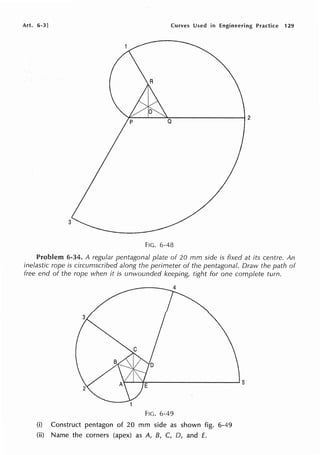 Art. 6-3] Curves Used in Engineering Practice 129
FIG. 6-48
Problem 6-34. A regular pentagonal plate of 20 mm side is fixed at its centre. An
inelastic rope is circumscribed along the perimeter of the pentagonal. Draw the path of
free end of the rope when it is unwounded keeping, tight for one complete tum.
FIG. 6-49
(i) Construct pentagon of 20 mm side as shown fig. 6-49
(ii) Name the corners (apex) as A, B, C, D, and E.
 