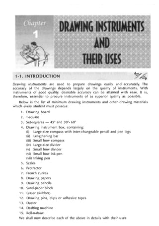 1
Drawing instruments are used to prepare drawings easily and accurately. The
accuracy of the drawings depends largely on the quality of instruments. With
instruments of good quality, desirable accuracy can be attained with ease. It is,
therefore, essential to procure instruments of as superior quality as possible.
Below is the list of minimum drawing instruments and other drawing materials
which every student must possess:
1 . Drawing board
2. T-square
3. Set-squares - 45° and 30°- 60°
4. Drawing instrument box, containing:
(i) Large-size compass with inter-changeable pencil and pen legs
(ii) Lengthening bar
(iii) Small bow compass
(iv) Large-size divider
(v) Small bow divider
(vi) Small bow ink-pen
(vii) Inking pen
5. Scales
6. Protractor
7. French curves
8. Drawing papers
9. Drawing pencils
10. Sand-paper block
11. Eraser (Rubber)
12. Drawing pins, clips or adhesive tapes
13. Duster
14. Drafting machine
15. Roll-n-draw.
We shall now describe each of the above in details with their uses:
 