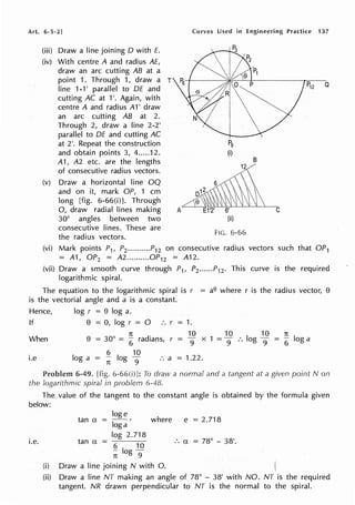 Art. 6-5-2] Curves Used in Engineering Practice 137
(iii) Draw a line joining D with E.
(iv) With centre A and radius AE,
draw an arc cutting AB at a
point 1. Through 1, draw a T
Iine 1,1' paraIlel to DE and
cutting AC at 1'. Again, with
centre A and radius A1' draw
an arc cutting AB at 2.
Through 2, draw a line 2-2'
parallel to DE and cutting AC
at 2'. Repeat the construction
and obtain points 3, 4.....12.
A1, A2 etc. are the lengths
of consecutive radius vectors.
(v) Draw a horizontal line OQ
and on it, mark OP, 1 cm
long [fig. 6-66(i)]. Through
0, draw radial lines making
30° angles between two
consecutive lines. These are
the radius vectors.
A
I
Pg
(i)
B
6'
(ii)
FIG. 6-66
(vi) Mark points P1, P2..........P12 on consecutive radius vectors
= A1, OP2 = A2..........0P12 = A12.
C
such that OP1
(vii) Draw a smooth curve through P1, P2 ...... P12 . This curve is the required
logarithmic spiral.
The equation to the logarithmic spiral is r = ae where r is the radius vector, 8
is the vectorial angle and a is a constant.
Hence, log r = 8 log a.
If 8 = 0, log r = 0 :. r = 1.
When
1t 10
8 = 30° = 6
radians, r -
9
x 1
10 10
= 9 :. log 9 =
1t
6
log a
i.e log a = ~ log
1
i :. a = 1.22.
6-49. [fig. 6-66(i) ]: To draw a normal and a tangent at a given point Non
the logarithmic spiral in problem 6-48.
The value of the tangent to the constant angle is obtained by the formula given
below:
i.e.
(i)
loge
tan a = --,
log a
tan a =
log 2.718
6 10
- log-
n 9
where e = 2.718
:. a = 78° - 38'.
Draw a line joining N with 0. (
(ii) Draw a line NT making an angle of 78° - 38' with NO. NT is the required
tangent. NR drawn perpendicular to NT is the normal to the spiral.
 