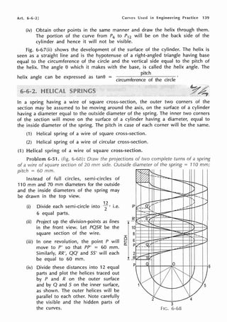 Art. 6-6-2] Curves Used in Engineering Practice 139
(iv) Obtain other points in the same manner and draw the helix through them.
The portion of the curve from P6 to P12 will be on the back side of the
cylinder and hence it will not be visible.
Fig. 6-67(ii) shows the development of the surface of the cylinder. The helix is
seen as a straight line and is the hypotenuse of a right-angled triangle having base
equal to the circumference of the circle and the vertical side equal to the pitch of
the helix. The angle e which it makes with the base, is called the helix angle. The
pitch
helix angle can be expressed as tane = . f f h circle
crrcum erence o t e
In a spring having a wire of square cross-section, the outer two corners of the
section may be assumed to be moving around the axis, on the surface of a cylinder
having a diameter equal to the outside diameter of the spring. The inner two corners
of the section will move on the surface of a cylinder having a diameter, equal to
the inside diameter of the spring. The pitch in case of each corner will be the same.
(1) Helical spring of a wire of square cross-section.
(2) Helical spring of a wire of circular cross-section.
(1) Helical of a wire of cross-section.
Problem 6-51. (fig. Draw the projections of two complete turns of a spring
of a wire of section of 20 mm side. Outside diameter of the spring = 110 mm;
pitch 60 mm.
Instead of full circles, semi-circles of
110 mm and 70 mm diameters for the outside
and the inside diameters of the spring may
be drawn in the top view.
~
~~
~
"---
'
t:-::::-
"~"--
:--
......
_I I
~
-- ..._r--
"'
----=,. /t--/
:,,,....-:::
- - ......r- ....._
~ -,
(·1) o· "d h . . I . 12 .
1v1 e eac sem1-c1rc e into
2 ' 1.e. P --a; "t--/
' / ......
6 equal parts.
(ii) Project up the division-points as lines
in the front view. Let PQ5R be the
square section of the wire.
(iii) In one revolution, the point P will
move to P' so that PP' = 60 mm.
Similarly, RR', QQ' and 55' will each
be equal to 60 mm.
(iv) Divide these distances into 12 equal
parts and plot the helices traced out
by P and R on the outer surface
and by Q and 5 on the inner surface,
as shown. The outer helices will be
parallel to each other. Note carefully
the visible and the hidden parts of
the curves.
R'
10
8
I
~ 6
0:: p
2
_B
p
·- ---~ _.,.::.::.~ -
-___. --
~
D-" ~
t -=-
.....
-- ----
----
,...__ 1,
~ ,., _/
--- ,_..,.
---
I --
-i.-::::-- ·,
~ /
...... V __/
z ......
---
-~,--
--
- I_....
,.,, ""
Q 0

~1l"~1
v'
1 ~
V"
.,,/ 5
I
2 4
3
FIG. 6-68
6
 