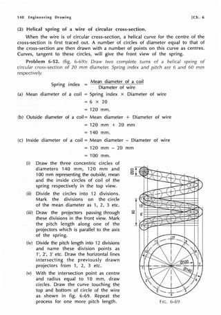 140 Engineering Drawing [Ch. 6
(.2) Helical spring of a wire of circular cross-section.
When the wire is of circular cross-section, a helical curve for the centre of the
cross-section is first traced out. A number of circles of diameter equal to that of
the cross-section are then drawn with a number of points on this curve as centres.
Curves, tangent to these circles, will give the front view of the spring.
6-52. (fig. 6-69): Draw two complete turns of a helical spring of
circular cross-section of 20 mm diameter. Spring index and pitch are 6 and 60 mm
respectively.
Spring index =
Mean diameter of a coil
Diameter of wire
(a) Mean diameter of a coil = Spring index x Diameter of wire
= 6 X 20
= 120 mm.
(b) Outside diameter of a coil== Mean diameter + Diameter of wire
== 120 mm + 20 mm
== 140 mm.
(c) Inside diameter of a coil = Mean diameter - Diameter of wire
= 120 mm - 20 mm
== 100 mm.
(i) Draw the three concentric circles of
diameters 140 mm, 120 mm and
100 mm representing the outside, mean
and the inside circles of coil of the
spring respectively in the top view.
(ii) Divide the circles into 12 divisions.
Mark the divisions on the circle
of the mean diameter as 1, 2, 3 etc.
(iii) Draw the projectors passing through
these divisions in the front view. Mark
the pitch length along one of the
projectors which is parallel to the axis
of the spring.
(iv) Divide the pitch length into 12 divisions
and name these division points as
1', 2', 3' etc. Draw the horizontal lines
intersecting the previously drawn
projectors from 1, 2, 3 etc.
(v) With the intersection point as centre
and radius equal to 10 mm, draw
circles. Draw the curve touching the
top and bottom of circle of the wire
as shown in fig. 6-69. Repeat the
process for one more pitch length. FIG. 6-69
 