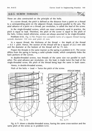 Art. 6-6-3] Curves Used in Engineering Practice 141
These are also constructed on the principle of the helix.
In a screw thread, the pitch is defined as the distance from a point on a thread
to a corresponding point on the adjacent thread, measured parallel to the axis. The
axial advance of a point on a thread, per revolution, is called the lead of the screw.
In the single-threaded screws, which are most commonly used in practice, the
pitch is equal to lead. Therefore, the pitch of the screw is equal to the pitch of
the helix. Unless stated otherwise, screws are always assumed to be single-threaded.
Problem 6-53. (fig. 6-70): Project two complete turns of a square thread having
outside diameter 120 mm and pitch 45 mm.
In a square thread, the thickness of the thread = the depth of the thread
= 0.5 x pitch. Hence, the section of the thread will be a square of 22.5 mm side
and the diameter at the bottom of the thread will be 75 mm.
Project the threads in the same manner as the spring in problem 6-51. The screw
differs from the spring in having a solid cylinder inside, which completely hides the
back portions of the curves.
In double-threaded screws, two threads of the same size run parallel to each
other. The axial advance per revolution, viz. the lead, is made twice the lead of the
single-threaded screw, the pitch of the thread being kept the same in both cases.
2
4
6
8
10
12
Hence, in double-threaded screws,
Pitch of the helix = Lead = Twice the pitch of the screw.
--
3
FIG. 6-70
Q
I
I
'L -
p
]
p
2
4
6
8
10
12
6
PITCH OF THREAD
Q p
-
~
~ )I _.,,
,.,,.,.. V ,/__
V , ~- ·~- - R
'-
_....,... I_., -'
II
.,;;>" :,,... .,< X
/" ,. '
-- B
__
' L ::J
UJ
I'.
'
_...-,.-- I.I ,,,
::,..... - ii"', V
r , --1:::."::::::i..... ~- 1(2._
- C
'
_...,-- -""':=,
-- I/
> ..., -~
/"
-- ' _1
-~ ,., 1,.,
~ / _/ ..,.....,
, ,
--
~·-·~
di~~
~ 9-.,_ p
l) ~v
5 ~
!'" _/v1
4 2
3
FIG. 6-71
Fig. 6-71 shows a double-threaded screw, having the same cross-section and the
same pitch of the screw as in problem 6-53.
 