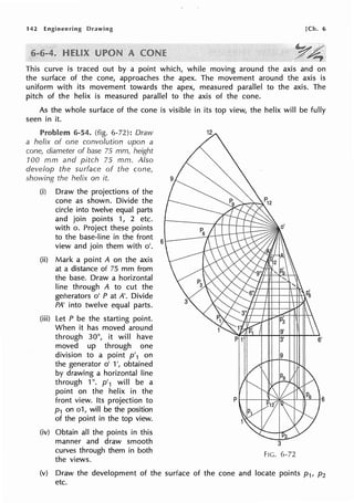142 Engineering Drawing [Ch. 6
This curve is traced out by a point which, while moving around the axis and on
the surface of the cone, approaches the apex. The movement around the axis is
uniform with its movement towards the apex, measured parallel to the axis. The
pitch of the helix is measured parallel to the axis of the cone.
As the whole surface of the cone is visible in its top view, the helix will be fully
seen in it.
..ni-,,,,.,,.... 6-54. (fig. 6-72): Draw
a helix of one convolution upon a
cone, diameter of base 75 mm, height
100 mm and pitch 75 mm. Also
develop the surface of the cone,
showing the helix on it.
(i) Draw the projections of the
cone as shown. Divide the
circle into twelve equal parts
and join points 1, 2 etc.
with o. Project these points
to the base-line in the front
view and join them with o'.
(ii) Mark a point A on the axis
at a distance of 75 mm from
the base. Draw a horizontal
line through A to cut the
ger1erators o' P at A'. Divide
PA' into twelve equal parts.
(iii) Let P be the starting point.
When it has moved around
through 30°, it will have
moved up through one
division to a point p'1 on
the generator o' 1', obtained
by drawing a horizontal line
through 1". p'1 will be a
point on the helix in the
front view. Its projection to
p1 on o1, will be the position
of the point in the top view.
(iv) Obtain all the points in this
manner and draw smooth
curves through them in both
the views.
6
FIG. 6-72
(v) Draw the development of the surface of the cone and locate points p1, p2
etc.
 