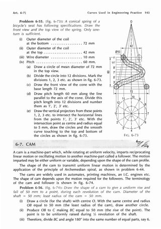 Art. 6-7] Curves Used in Engineering Practice 143
Problem 6-55. (fig. 6-73): A conical spring of a
bicycle's seat has foflowing specifications. Draw the
front view and the top view of the spring. Only one-
turn is sufficient.
(i) Outer diameter of the coil
at the bottom ................. 72 mm
(ii) Outer diameter of the coil
at the top ..................... 42 mm
(iii) Wire diameter ................. 10 mm
(iv) Pitch ......................... 60 mm.
(a) Draw a circle of mean diameter of 72 mm
in the top view.
(b) Divide the circle into 12 divisions. Mark the
divisions 1, 2, 3 etc. as shown in fig. 6-73.
(c) Draw the front view of the cone with the
base length 72 mm.
(d) Draw pitch length 60 mm along the line
parallel to the axis of the cone. Divide this
pitch length into 12 divisions and number
them as 1', 2', 3' etc.
(e) Draw the vertical projectors from these points
1, 2, 3 etc. to intersect the horizontal lines
from the points 1', 2', 3' etc. With the
intersection point as centre and radius equal
to 5 mm, draw the circles and the smooth
curve touching to the top and bottom of
the circles as shown in fig. 6-73.
C,
<O
72
I ·10
. 11 ....-·-¥·--.. 9
l;K~1tti,~
1Lr-.+~~N+ 7
I <(? I .
'<1("'-.J_.l /
2 . I . 6
"- . /
3 ·-... L__. 5
4
FIG. 6-73
A cam is a machine-part which, while rotating at uniform velocity, imparts reciprocating
linear motion or oscillating motion to another machine-part called a follower. The motion
imparted may be either uniform or variable, depending upon the shape of the cam profile.
The shape of the cam to transmit uniform linear motion is determined by the
application of the principle of Archemedian spiral, as shown in problem 6-44.
The cams are widely used in automates, printing machines, an I.C. engines etc.
The shape of cam depends upon the motion required for the followers. The terminology
of the cam and follower is shown in fig. 6-74.
Problem 6-56. 6-74): Draw the shape of a cam to give a uniform rise and
fall of 50 mm to a point, during each revolution of the cam. Diameter of the
shaft = 50 mm; least radius of the cam = 50 mm.
(i) Draw a circle (for the shaft) with centre 0. With the same centre and radius
OB equal to 50 mm (the least radius of the cam), draw another circle.
(ii) Produce OB to C making BC equal to 50 mm (the rise of the point). The
point is to be uniformly raised during 1h revolution of the shaft.
(iii) Therefore, divide BC and angle 180° into the same number of equal parts, say 6.
 