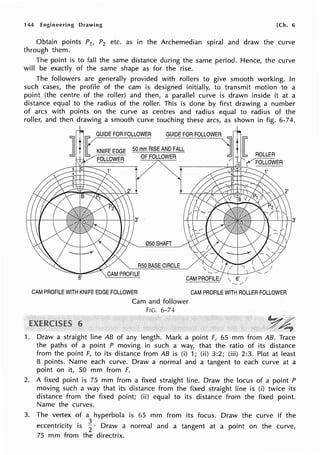 144 Engineering Drawing [Ch. 6
Obtain points P1, P2 etc. as in the Archemedian spiral and draw the curve
through them.
The point is to fall the same distance during the same period. Hence, the curve
will be exactly of the same shape as for the rise.
The followers are generally provided with rollers to give smooth working. In
such cases, the profile of the cam is designed initially, to transmit motion to a
point (the centre of the roller) and then, a parallel curve is drawn inside it at a
distance equal to the radius of the roller. This is done by first drawing a number
of arcs with points on the curve as centres and radius equal to radius of the
roller, and then drawing a smooth curve touching these arcs, as shown in fig. 6-74.
050SHAFT
R50 BASE CIRCLE
6'
 CAM PROFILE
CAM PROFILE WITH KNIFE EDGE FOLLOWER
6
Cam and follower
FIG. 6-74
CAM PROFILE WITH ROLLER FOLLOWER
1. Draw a straight line AB of any length. Mark a point F, 65 mm from AB. Trace
the paths of a point P moving in such a way, that the ratio of its distance
from the point F, to its distance from AB is (i) 1; (ii) 3:2; (iii) 2:3. Plot at least
8 points. Name each curve. Draw a normal and a tangent to each curve at a
point on it, 50 mm from F.
2. A fixed point is 75 mm from a fixed straight line. Draw the locus of a point P
moving such a way that its distance from the fixed straight line is (i) twice its
distance from the fixed point; (ii) equal to its distance from the fixed point.
Name the curves.
3. The vertex of a hyperbola is 65 mm from its focus. Draw the curve if the
eccentricity is ~ · Draw a normal and a tangent at a point on the curve,
75 mm from the directrix.
 