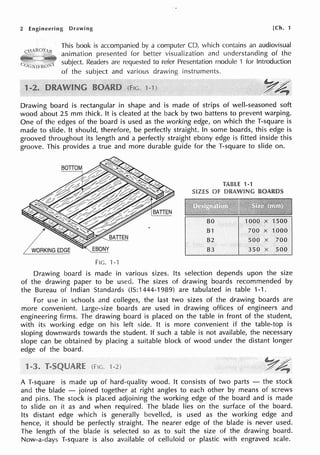 2 Engineering Drawing [Ch. 1
This book is accompanied by a computer CD, which contains an audiovisual
animation presented for better visualization and understanding of the
subject. Readers are requested to refer Presentation module 1 for Introduction
of the subject and various drawing instruments.
1
Drawing board is rectangular in shape and is made of strips of well-seasoned soft
wood about 25 mm thick. It is cleated at the back by two battens to prevent warping.
One of the edges of the board is used as the working edge, on which the T-square is
made to slide. It should, therefore, be perfectly straight. In some boards, this edge is
grooved throughout its length and a perfectly straight ebony edge is fitted inside this
groove. This provides a true and more durable guide for the T-square to slide on.
TABLE 1-1
SIZES Of DRAWING BOARDS
BO 1000 X 1500
81 700 X 1000
82 500 X 700
83 350 X 500
FIG. '1-'l
Drawing board is made in various sizes. Its selection depends upon the size
of the drawing paper to be used. The sizes of drawing boards recommended by
the Bureau of Indian Standards (IS:1444-1989) are tabulated in table 1-1.
For use in schools and colleges, the last two sizes of the drawing boards are
more convenient. Large-size boards are used in drawing offices of engineers and
engineering firms. The drawing board is placed on the table in front of the student,
with its working edge on his left side. It is more convenient if the table-top is
sloping downwards towards the student. If such a table is not available, the necessary
slope can be obtained by placing a suitable block of wood under the distant longer
edge of the board.
A T-square is made up of hard-quality wood. It consists of two parts - the stock
and the blade - joined together at right angles to each other by means of screws
and pins. The stock is placed adjoining the working edge of the board and is made
to slide on it as and when required. The blade lies on the surface of the board.
Its distant edge which is generally bevelled, is used as the working edge and
hence, it should be perfectly straight. The nearer edge of the blade is never used.
The length of the blade is selected so as to suit the size of the drawing board.
Now-a-days T-square is also available of celluloid or plastic with engraved scale.
 