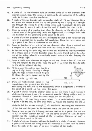 146 Engineering Drawing [Ch. 6
19.
20.
21.
22.
23.
24.
25.
26.
27.
28.
29.
30.
A circle of 115 mm diameter rolls on another circle of 75 mm diameter with
internal contact. Draw the locus of a point on the circumference of the rolling
circle for its one complete revolution.
A circle of 50 mm diameter rolls on another circle of 175 mm diameter. Draw
and name the curves traced out by two points Q and 5 lying on a straight
line through the centre C of the rolling circle and respectively 20 mm and
35 mm from it, when it rolls (i) outside and (ii) inside the other circle.
Show by means of a drawing that when the diameter of the directing circle
is twice that of the generating circle, the hypocycloid is a straight line. Take
the diameter of the generating circle equal to 50 mm.
A circle of 50 mm diameter rolls on a horizontal line for a half revolution and
then on a vertical line for another half revolution. Draw the curve traced out
by a point P on the circumference of the circle.
Draw an involute of a circle of 40 mm diameter. Also, draw a normal and
a tangent to it at a point 100 mm from the centre of the circle.
An inelastic string 145 mm long, has its one end attached to the circumference
of a circular disc of 40 mm diameter. Draw the curve traced out by the other
end of the string, when it is completely wound around the disc, keeping the
string always tight.
Draw a circle with diameter AB equal to 65 mm. Draw a line AC 150 mm
long and tangent to the circle. Trace the path of A, when the line AC rolls
on the circle, without slipping.
AB is a rope 1.6 metres long, tied to a
peg at B (fig. 6-75). Keeping it always
tight, the rope is wound round the pole
0. Draw the curve traced out by the
end A. Scale
1
~ full size.
A
2s I
160
,-,--
B
Draw an Archemedian spiral of two F 6 75
IG. - •
convolutions, the greatest and the least
radii being 115 mm and 15 mm respectively. Draw a tangent and a normal to
the spiral at a point, 65 mm from the pole.
A point P moves towards another point 0, 75 mm from it and reaches it
while moving around it once, its movement towards O being uniform with its
movement around it. Draw the curve traced out by the point P.
A link OA, 100 mm long rotates about O in anti-clockwise direction.
A point P on the link, 15 mm away from 0, moves and reaches the end A,
while the link has rotated through ~ of a revolution. Assuming the movements
of the link and the point to be uniform, trace the path of the point P.
Draw a cam to give the following uniform motions to a point: Rise 40 mm
in 90°. In upper position for 75°. Fall the same distance in 120°. In lower
position for the remaining period of the revolution. Diameter of shaft =
50 mm. Least metal = 20 mm.
31. A circle of 40 mm diameter rolls on the inside of a circle of 90 mm diameter.
A point P lies within the rolling circle at a distance of 15 mm from its centre.
Trace the path of the point P for one revolution of the circle.
 