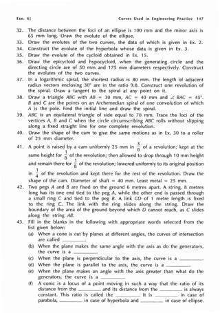Exe. 6] Curves Used in Engineering Practice 147
32. The distance between the foci of an ellipse is 100 mm and the minor axis is
65 mm long. Draw the evolute of the ellipse.
33. Draw the evolutes of the two curves, the data of which is given in Ex. 2.
34. Construct the evolute of the hyperbola whose data is given in Ex. 3.
35. Draw the evolute of the cycloid obtained in Ex. 15.
36. Draw the epicycloid and hypocycloid, when the generating circle and the
directing circle are of 50 mm and 175 mm diameters respectively. Construct
the evolutes of the two curves.
37. In a logarithmic spiral, the shortest radius is 40 mm. The length of adjacent
radius vectors enclosing 30° are in the ratio 9.8. Construct one revolution of
the spiral. Draw a tangent to the spiral at any point on it.
38. Draw a triangle ABC with AB = 30 mm, AC = 40 mm and L BAC = 45°.
B and C are the points on an Archemedian spiral of one convolution of which
A is the pole. Find the initial line and draw the spiral.
39. ABC is an equilateral triangle of side equal to 70 mm. Trace the loci of the
vertices A, B and C when the circle circumscribing ABC rolls without slipping
along a fixed straight line for one complete revolution.
40. Draw the shape of the cam to give the same motions as in Ex. 30 to a roller
of 25 mm diameter.
41. A point is raised by a cam uniformly 25 mm in ~ of a revolution; kept at the
same height for ~ of the revolution; then allowed to drop through 10 mm height
and remain there for ~ of the revofution; lowered uniformly to its original position
in i of the revolution and kept there for the rest of the revolution. Draw the
shape of the cam. Diameter of shaft = 40 mm. Least metal = 25 mm.
42. Two pegs A and B are fixed on the ground 6 metres apart. A string, 8 metres
long has its one end tied to the peg A, while the other end is passed through
a small ring C and tied to the peg B. A link CD of 1 metre length is fixed
to the ring C. The link with the ring slides along the string. Draw the
boundary of the area of the ground beyond which D cannot reach, as C slides
along the string AB.
43. Fill in the blanks in the following with appropriate words selected from the
Iist given below:
(a) When a cone is cut by planes at different angles, the curves of intersection
are called ------·-·
(b) When the plane makes the same angle with the axis as do the generators,
the curve is a
(c) When the plane is perpendicular to the axis, the curve is a ____
(d) When the plane is parallel to the axis, the curve is a -------·
(e) When the plane makes an angle with the axis greater than what do the
generators, the curve is a --·---·
(f) A conic is a locus of a point moving in such a way that the ratio of its
distance from the and its distance from the ____ is always
constant. This ratio is cal led the --·---·-·-------····· It is ·-·---·------· in case of
parabola, in case of hyperbola and ______ in case of ellipse.
 