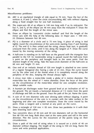 Exe. 6] Curves
Miscellaneous problems:
44. ABC is an equilateral triangle of side equal to 70 mm. Trace the loci of the
vertices A, B and C, when the circle circumscribing ABC rolls without slipping
along a fixed straight line for one half revolution.
45. The major-axis AB of an ellipse is 140 mm long with P as its mid-point. The
foci F1 and F2 of the ellipse are 48 mm away from the mid-point P. Draw the
ellipse and find the length of the minor axes.
46. Draw an ellipse by 'concentric circles method' and find the length of the
minor axis with the help of the following data: (i) Major axes = 100 mm.
(ii) Distance between foci 80 mm.
47. PQ is a diameter of a circle and is 75 mm long. A piece of string is tied
tightly round the circumference of the semi-circle starting from P and finishing
at Q. The end Q is then untied and the string, always kept taut, is gradually
unwound from the circle, until it lies along the tangent at P. Draw the curve
traced by the moving extremity of the string.
48. A half-cone is standing on its half base on the ground with the triangular face
parallel to the V.P. An inextensible string is passed round the half-cone from
a point on the periphery and brought back to the same point. Find the
shortest length of the string. Take the base-circle diameter of the half-cone as
60 mm and height 75 mm.
49. One end of an inelastic thread of 120 mm length is attached to one corner
of a regular hexagonal disc having a side of 25 mm. Draw the curve traced
out by the other end of the thread when it is completely wound along the
periphery of the disc, keeping the thread always tight.
50. A circus man rides a motor-bike inside a globe of 6 metres diameter. The
motor-bike has the wheel of 1 metre diameter. Draw the locus of the point
on the circumference of the motor-bike wheel for one complete revolution.
Adopt suitable scale.
51. A fountain jet discharges water from ground level at an inclination of 45° to
the ground. The jet travels a horizontal distance of 7.5 metre from the point
of discharge and falls on the ground. Trace the path of the jet. Name the curve.
52. A coin of 35 mm diameter rolls over dinning table without slipping. A point
on the circumference of the coin is in contact with the table surface in the
beginning and after one complete revolution. Draw the curve traced by the
point. Draw a tangent and a normal at any point on the curve.
53. Draw a rectangle of 130 mm x 85 mm. Draw two parabolas in it with their
axes bisecting each other.
54. Two concentric discs of 40 mm and 50 mm diameters roll on the horizontal
line AB 150 mm long. Both discs start at the same point and roll in the same
direction. Plot the curves for the movement of the points lying on their
circumferences.
55. Draw a path of the end of string when it is wound on a circle of 40 cm
diameter without slipping. The length of the string is 150 cm long. Name the
curve and write practical applications.
 