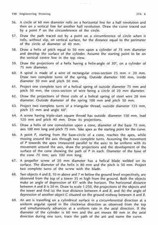 150 Engineering Drawing [Ch. 6
56. A circle of 60 mm diameter rolls on a horizontal line for a half revolution and
then on a vertical line for' another half revolution. Draw the curve traced out
by a point P on the circumference of the circle.
57. Draw the path traced out by a point on a circumference of circle when it
rolls, without slip, on vertical surface, for the distance equal to the perimeter
of the circle of diameter of 40 mm.
58. Draw a helix of pitch equal to 50 mm upon a cylinder of 75 mm diameter
and develop the surface of the cylinder. Assume the starting point to be on
the vertical centre line in the top view.
59. Draw the projections of a helix having a helix-angle of 30°, on a cylinder of
75 mm diameter.
60. A spiral is made of a wire of rectangular cross-section 25 mm x 20 mm.
Draw two complete turns of the spring. Outside diameter 100 mm, inside
diameter 50 mm and pitch 50 mm.
61. Project one complete turn of a helical spring of outside diameter 75 mm and
pitch 50 mm, the cross-section of wire being a circle of 20 mm diameter.
62. Draw the projections of three coils of a helical spring of steel wire 20 mm
diameter. Outside diameter of the spring 100 mm and pitch 50 mm.
63. Project two complete turns of a triangular thread, outside diameter 125 mm,
pitch 25 mm and angle 60°.
64. A screw having triple-start square thread has outside diameter 150 mm, lead
120 mm and pitch 40 mm. Draw its projections.
65. Draw a helix of one convolution upon a cone, diameter of the base 75 mm,
axis 100 mm long and pitch 75 mm. Take apex as the starting point for the curve.
66. A point P, starting from the base-circle of a cone, reaches the apex, while
moving around the axis through two complete turns. Assuming the movement
of P towards the apex (measured parallel to the axis) to be uniform with its
movement around the axis, draw the projections and the development of the
surface of the cone showing the path of P in each. Diameter of the base of
the cone 75 mm; axis 100 mm long.
67. A propeller screw of 20 mm diameter has a helical blade welded on its
surface. The diameter of the helix is 80 mm and the pitch is 50 mm. Project
two complete turns of the screw with the blade.
68. Two objects A and B, 10 m above and 7 m below the ground level respectively, are
observed from the top of a tower 35 m high from the ground. Both the objects
make an angle of depression of 45° with the horizon. The horizontal distance
between A and B is 20 m. Draw to scale 1:250, the projections of the objects and
the tower and find (a) the true distance between A and B, and (b) the angle of
depression of another object C situated on the ground midway between A and B.
69. An ant is travelling on a cylindrical surface in a circumferential direction at a
uniform angular speed in the clockwise direction as observed from the top
and simultaneously advances at a uniform rate in the axial direction. If the
diameter of the cylinder is 60 mm and the ant moves 80 mm in the axial
direction during one turn, trace the path of the ant and name the curve.
 