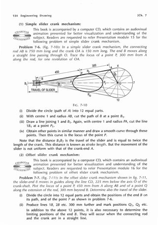 154 Engineering Drawing [Ch. 7
(1) Simple slider crank mechanism:
This book is accompanied by a computer CD, which contains an audiovisual
animation presented for better visualization and understanding of the
subject. Readers are requested to refer Presentation module 15 for the
following problem of simple slider crank mechanism.
7-6. (fig. 7-10): In a simple slider crank mechanism, the connecting
rod AB is 750 mm long and the crank OA is 150 mm long. The end B moves along
a straight line passing through 0. Trace the focus of a point P, 300 mm from A
along the rod, for one revolution of OA.
7
10
FIG. 7-'IO
(i) Divide the circle (path of A) into 12 equal parts.
(ii) With centre 1 and radius AB, cut the path of B at a point B1.
(iii) Draw a line joining 1 and 81. Again, with centre 1 and radius PA, cut the line
1B1 at a point P1.
(iv) Obtain other points in similar manner and draw a smooth curve through these
points. Then this curve is the locus of the point P.
Note that the distance B1B7 is the travel of the slider and is equal to twice the
length of the crank. This distance is known as stroke length. But the movement of the
slider is not uniform with that of the crank-end A.
(2) crank mechanism:
This book is accompanied by a computer CD, which contains an audiovisual
animation presented for better visualization and understanding of the
subject. Readers are requested to refer Presentation module ·16 for the
following problem of offset slider crank mechanism.
Problem 7-7. (fig. 7-11 ): In the offset slider crank mechanism shown in fig. 7-11 1
the slider-end B moves in guides along the line CD, 225 mm below the axis O of the
crank-shaft. Plot the locus of a point P, 450 mm from A along AB and of a point Q
along the extension of the rod, 300 mm beyond 13. Determine also the travel of the slider.
(i) Divide the circle into 12 equal parts and obtain the positions of the end B on
its path, and of the point P as shown in problem 7-6.
(ii) Produce lines 1B, 28 etc. 300 mm further and mark positions Q1, Q2 etc.
In addition to the above 12 points, it is also necessary to determine the
limiting positions of the end B. They will occur when the connecting rod
and the crank are in a straight line.
 