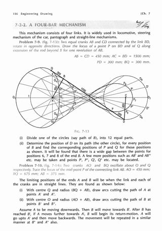 56 [Ch. 7
This mechanism consists of four links. It is widely used in locomotive, steering
mechanism of the car, pantograph and straight-line mechanisms.
7-9. 7-13): Two equal cranks AB and CO connected by the link BO,
Draw the focus of a point P on BO and of Q along
one revolution of AB.
AB = CO = 450 mm; AC = BO = 1SOO mm;
PO = 300 mm; BQ 300 mm.
FIG. 7-
(i) Divide one of the circles (say path of B), into 12 equal parts.
(ii) Determine the position of O on its path (the other circle), for every position
of B and find the corresponding positions of P and Q for these positions
as shown. It will be found that there is a wide gap between the points for
positions 6, 7 and 8 of the end B. A few more positions such as AB' and AB"
etc. may be taken and points P', P", Q', Q" etc. may be located.
cranks AO and BQ oscillate about O and Q
P of the connecting link AB. AO = 450 mm;
The limiting positions of the ends A and B will be when the link and each of
the cranks are in straight lines. They are found as shown below:
(i) With centre Q and radius (BQ + AB), draw arcs cutting the path of A at
points A' and A".
(ii) With centre O and radius (AO + AB), draw arcs cutting the path of B at
points B' and B".
Assume A to be moving downwards. Then B will move towards B'. After B has
reached B', if A moves further towards A', B will begin its return-motion. A will
go upto A' and then move backwards. The movement will be repeated in a similar
manner at B" and A" also.
 