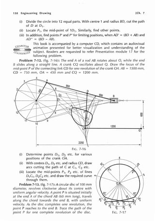 158 Engineering Drawing [Ch. 7
(i) Divide the circle into 12 equal parts. With centre 1 and radius BO, cut the path
of D at 0 1.
(ii) Locate P1, the mid-point of 101 . Similarly, find other points.
(iii) In addition, find points P' and P" for limiting positions, when AD' = (BO + AB) and
AD" = (BO - AB).
This book is accompanied by a computer CD, which contains an audiovisual
animation presented for better visualization and understanding of the
subject. Readers are requested to refer Presentation module 17 for the
following problem.
Problem 7-12. (fig. 7-16): The end A of a rod AB rotates about 0, while the end
B slides along a straight line. A crank CQ oscillates about Q. Draw the locus of the
mid-point P of the connecting link CD for one revolution of the crank OA. AB = 1500 mm,
CD = 750 mm, OA = 450 mm and CQ = 1200 mm.
4
2250
FIG. 7-16
(i) Determine points 0 1, 0 2 etc. for various
positions of the crank OA.
(ii) With centres 0 1, 0 2 etc. and radius CD, draw
arcs cutting the path of C at C1, C2 etc.
(iii) Locate the mid-points P1, P2 etc. of lines
D1C1, D2C2 etc. and draw the required curve
through them.
Problem 7-13. (fig. 7-17): A circular disc of 100 mm
diameter, revolves clockwise about its centre with
uniform angular velocity. A point P is situated initially
at the end A of the chord AB (60 mm long), travels
along the chord towards the end B, with uniform
velocity. As the disc completes one revolution, the
point P reaches to the end B. Trace the path of the
point P for one complete revolution of the disc.
Q
4
 