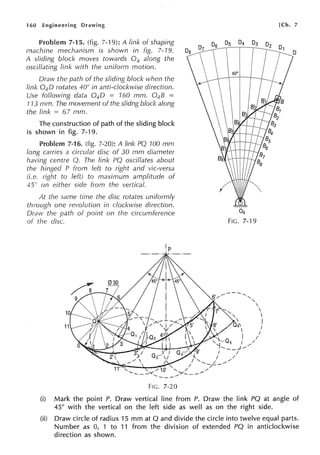 160 Engineering Drawing
Problem 7-15. (fig. 7-19): A link of shaping
machine mechanism is shown in fig. 7-19.
A sliding block moves towards 0 4 along the
oscillating link with the uniform motion.
Draw the path of the sliding block when the
link 0 4 0 rotates 40° in anti-clockwise direction.
Use following data 0 4 0 160 mm. 0 4 8 =
113 mm. The movement of the slidng block along
the link = 67 mm.
The construction of path of the sliding block
is shown in fig. 7-19.
11.>..,,h1,,...... 7-16. (fig. 7-20): A link PQ 100 mm
long carries a circular disc of 30 mm diameter
having centre Q. The link PQ oscillates about
the hinged P from left to right and vie-versa
(i.e. right to left) to maximum amplitude of
45° on either side from the vertical.
At the same time the disc rotates uniforrnly
through one revolution in clockwise direction.
Draw the path of point on the circumference
the disc.
F1c. 7-20
[Ch. 7
(i) Mark the point P. Draw vertical line from P. Draw the link PQ at angle of
45° with the vertical on the left side as well as on the right side.
(ii) Draw circle of radius 15 mm at Q and divide the circle into twelve equal parts.
Number as 0, 1 to 11 from the division of extended PQ in anticlockwise
direction as shown.
 