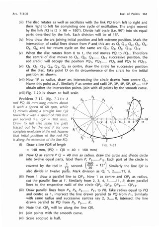 Art. 7-2-2] loci of Points 161
(iii) The disc rotates as well as oscillates with the link PQ from left to right and
then right to left for completing one cycle of oscillation. The angle moved
by the link PQ is (2 x 90 = 180°). Divide half cycle (i.e. 90°) into six equal
parts described by the link. Each division will be of 15°.
(iv) Now draw the arc joining initial position and left extreme position. Mark the
intersection of radial lines drawn from P and this arc as Q, Q1, Q2 , Q3, Q4,
Os, Q6 and for return cycle on the same arc Q7, Q8, Q9, Q10, Q11 •
(v) When the disc rotates from O to 1, the rod moves PQ to PQ1. Therefore
the centre of disc moves to Q1, Q2, Q3 ...... Q11 successive position, the
rod (radii) will occupy the position PQ1, PQ2 ••.••• PQ6 and PQ7 to PQ11 .
(vi) 01, 02, Q3, Q4, Os, Q6 as centre, draw the circle for successive position
of the disc. Take point O on its circumference of the circle for the initial
position as shown.
(vii) Now 1P as radius, draw arc intersecting the circle drawn from centre Q1 .
Name this point as,1 '. Similarly Pas centre and radii 2P, 3P, 4P, SP, 6P..... 11 P
obtain other the intersection points. Join with all points by the smooth curve.
(viii) Fig. 7-20 is drawn to half scale.
Problem 7-17. (fig. 7-21): A
rod PQ 40 mm long rotates about
R with a speed of 60 rprn, while
Q moves along a straight line QI?
towards I? with a speed 108 mm
per second (i.e. QR = 708 mm).
Draw to full size scale the path
traced out by the end P for one
complete revolution of the rod. Assume
that intial position of the rod PQ
is along the extension of the line RQ.
(i) Draw a line PQR of length
= 148 mm, (PQ + QR = 40 + 108 mm)
9'
3'
FIG. 7-2'!
(ii) Now Q as centre P Q = 40 mm as radius, draw the circle and divide circle
into twelve equal parts, label them P, P1.......P11 . Each part of the circle is
covered by the rod in
1
~ second. (
3
3
6
0
°= 12°) Similarly the line QR is
also divide in twelve parts. Mark division as Q, 1, 2.......11, R.
(iii) From 1 draw a parallel line to QP1. Now 1 as centre and QP1 as radius,
cut the parallel line at 1'. Similarly from 2, 3, 4, 5.......11, R, draw parallel
lines to the respective radii of the circle QP2, QP3, QP4...... QP11 .
(iii) Draw parallel lines from P1, P2, P3....... P11 to PR. Take radius equal to PQ
and centre as 1, intersect the line drawn parallel to PQ from P1. Similarly
with same radius and successive centres say 2, 3..... R, intersect the line
drawn parallel to PQ from P2, P3.•.•• R.
(iv) Note that QP6 will be along the line QR.
(v) Join points with the smooth curve.
(vi) Scale adopted is half.
 