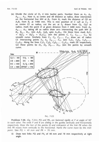 Art. 7-2-2] i.oci of Points 163
(iv) Divide the circle of 0 1 A into twelve parts. Number them as A1, A2,
A3 •••••. A11 . Now A1 as centre and AB distance as radius, draw intersection
on the horizontal line MN at 81. From 81 mark the distance of CB on
A1B1 from B1 at 1400 mm. This is new position of C call as C1. C
as centre CE as radius, cut the arc at E2 drawn from 0 2 • 0 2E as
radius, mark the point D at given distance from E (680 mm). From A2 ,
A3...... A11 taking AB as radius draw arcs intersecting the path MN at
B2, 83 .... B11. Join A1B1, A2B2 upto A11 B11. On these lines mark B1C1
= B2C2 = B3C3 = B11 C11 . Join the points C, C1, C2....... C11 by
smooth curve. Similarly from C1, C2, C3...... C11 , draw arc of radius
CE intersecting points E1, E2, E3....... E11. Join C1E1, C2E2, C3E3.......
C11 E11. Along the lines C1E11 C2E2, C3E3...... C11E11 , mark DE respectively.
Let these points be 0 1, 0 2, 0 3...... 0 11 . Join the points by smooth
curve.
Data:
01A = 400
AB = 2800
BC = 1400
CE = 1600
E02 = 680
DE = 680
01 ~ = 2000
OFFSET = 1700
FIG. 7-23
""'


J
I
/
/
81
';:::1
7-20. (fig. 7-24): PQ and PR 1 are fastened rigidly at P at angle of 90°
to each other. The ends P and R are sliding in the guides vertically and horizontally
respectively. Dravv the loci of the points Q and mid-point of the link PR when the
link PR moves from vertically to the horizontal. Name the curve trace by the mid-
point. Take PQ = 40 mm and PR = 70 mm.
(i) Draw two links PQ and PR1 of 40 mm and 70 mm respectively at right
angle.
 