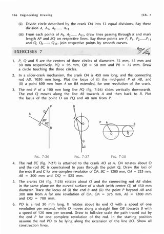 166 Engineering Drawing [Ch. 7
(ii) Divide circle described by the crank OA into 12 equal divisions. Say these
division A, A1, A2 ...... A11,
(iii) From each points of A1, A2 ...... A11 , draw lines passing through R and mark
length AP and RQ on respective lines. Say these points are P, P1, P2 ......P11
and Q, Q 1...... Q 11 • Join respective points by smooth curves.
1. P, Q and R are the centres of three circles of diameters 75 mm, 45 mm and
30 mm respectively. PQ = 95 mm, QR = 50 mm and PR = 75 mm. Draw
a circle touching the three circles.
2. In a slider-crank mechanism, the crank OA is 450 mm long, and the connecting
rod AB, 1050 mm long. Plot the locus of (i) the mid-point P of AB, and
(ii) a point 600 mm from A on BA extended, for one revolution of the crank.
3. The end P of a 100 mm long line PQ (fig. 7-26) slides vertically downwards.
The end Q moves along the line AB towards A and then back to B. Plot
the locus of the point O on PQ and 40 mm from P.
p B
A
B
FIG. 7-26 FIG. 7-27 FIG. 7-28
4. The rod BC (fig. 7-27) is attached to the crank AO at A. OA rotates about 0
and the rod BC is constrained to pass through the point Q. Draw the loci of
the ends B and C for one complete revolution of OA. BC = 1200 mm, OA = 225 mm,
AB = 300 mm and OQ = 525 mm.
5. The cranks OA (fig. 7-28) rotates about O and the connecting rod AB slides
in the same plane on the curved surface of a shaft (with centre Q) of 450 mm
diameter. Trace the locus of (i) the end B and (ii) the point P beyond AB and
300 mm from A for one revolution of OA. OA = 375 mm, AB = 1200 mm
and OQ = 700 mm.
6. PO is a rod 50 mm long. It rotates about its end O with a speed of one
revolution per second, while O moves along a straight line OB towards B with
a speed of 120 mm per second. Draw to full-size scale the path traced out by
the end P for one complete revolution of the rod. In the starting position
assume the rod PO to be lying along the extension of the line BO. Show all
construction lines.
 